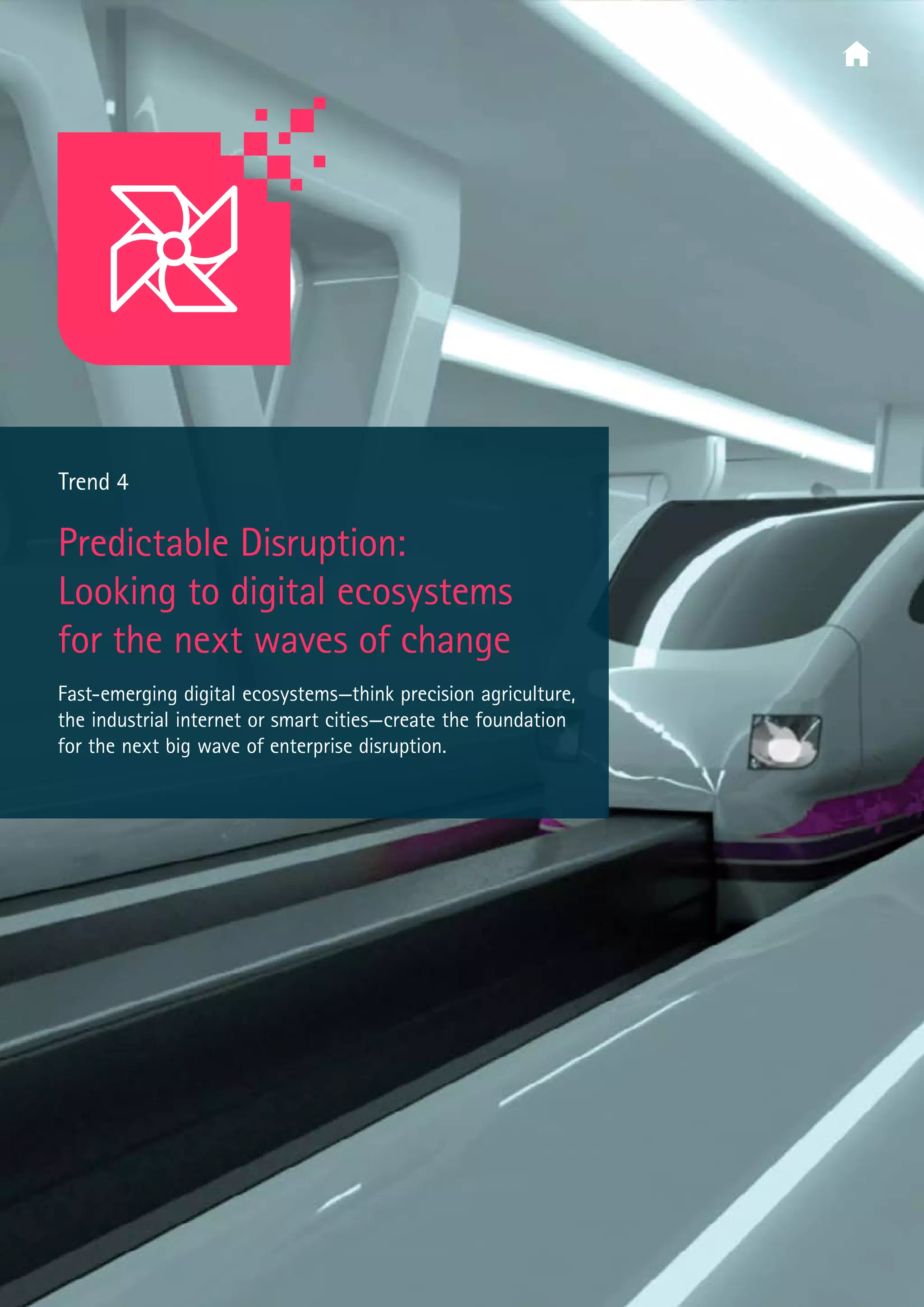  Trend 4
Predictable Disruption:
Looking to digital ecosystems
for the next waves of change
Fast-emerging digital ecosystems—think precision agriculture,
the industrial internet or smart cities—create the foundation
for the next big wave of enterprise disruption.
 