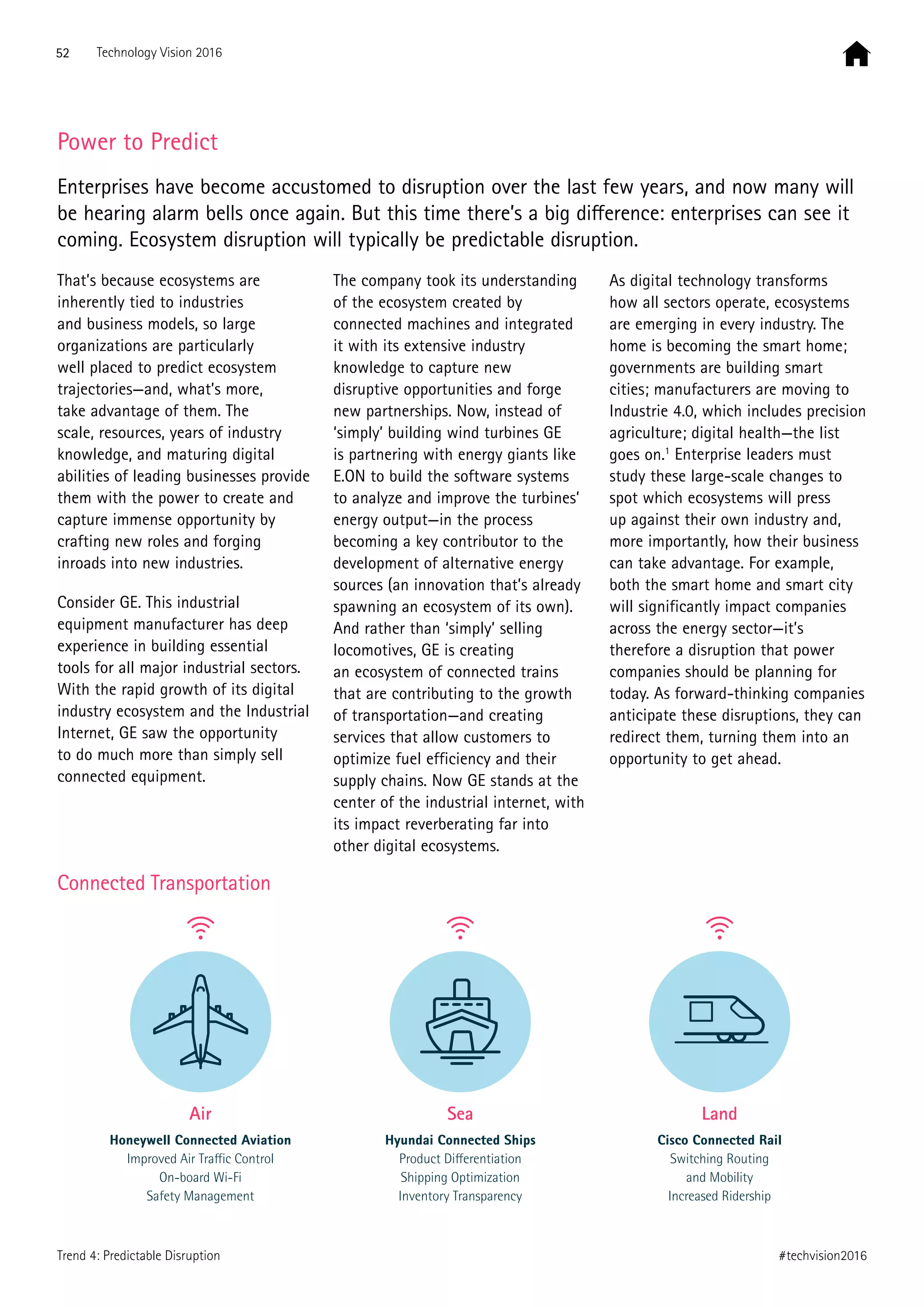 Power to Predict
Enterprises have become accustomed to disruption over the last few years, and now many will
be hearing alarm bells once again. But this time there’s a big difference: enterprises can see it
coming. Ecosystem disruption will typically be predictable disruption.
That’s because ecosystems are
inherently tied to industries
and business models, so large
organizations are particularly
well placed to predict ecosystem
trajectories—and, what’s more,
take advantage of them. The
scale, resources, years of industry
knowledge, and maturing digital
abilities of leading businesses provide
them with the power to create and
capture immense opportunity by
crafting new roles and forging
inroads into new industries.
Consider GE. This industrial
equipment manufacturer has deep
experience in building essential
tools for all major industrial sectors.
With the rapid growth of its digital
industry ecosystem and the Industrial
Internet, GE saw the opportunity
to do much more than simply sell
connected equipment.
The company took its understanding
of the ecosystem created by
connected machines and integrated
it with its extensive industry
knowledge to capture new
disruptive opportunities and forge
new partnerships. Now, instead of
‘simply’ building wind turbines GE
is partnering with energy giants like
E.ON to build the software systems
to analyze and improve the turbines’
energy output—in the process
becoming a key contributor to the
development of alternative energy
sources (an innovation that’s already
spawning an ecosystem of its own).
And rather than ‘simply’ selling
locomotives, GE is creating
an ecosystem of connected trains
that are contributing to the growth
of transportation—and creating
services that allow customers to
optimize fuel efficiency and their
supply chains. Now GE stands at the
center of the industrial internet, with
its impact reverberating far into
other digital ecosystems.
As digital technology transforms
how all sectors operate, ecosystems
are emerging in every industry. The
home is becoming the smart home;
governments are building smart
cities; manufacturers are moving to
Industrie 4.0, which includes precision
agriculture; digital health—the list
goes on.1
Enterprise leaders must
study these large-scale changes to
spot which ecosystems will press
up against their own industry and,
more importantly, how their business
can take advantage. For example,
both the smart home and smart city
will significantly impact companies
across the energy sector—it’s
therefore a disruption that power
companies should be planning for
today. As forward-thinking companies
anticipate these disruptions, they can
redirect them, turning them into an
opportunity to get ahead.
Air
Honeywell Connected Aviation
Improved Air Traﬃc Control
On-board Wi-Fi
Safety Management
Sea
Hyundai Connected Ships
Product Diﬀerentiation
Shipping Optimization
Inventory Transparency
Land
Cisco Connected Rail
Switching Routing
and Mobility
Increased Ridership
Connected Transportation
52 Technology Vision 2016
#techvision2016Trend 4: Predictable Disruption
 