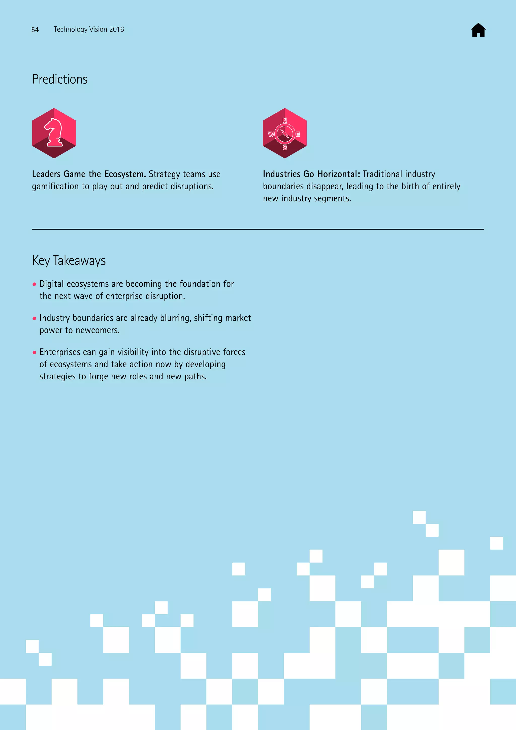 Key Takeaways
• Digital ecosystems are becoming the foundation for
the next wave of enterprise disruption.
• Industry boundaries are already blurring, shifting market
power to newcomers.
• Enterprises can gain visibility into the disruptive forces
of ecosystems and take action now by developing
strategies to forge new roles and new paths.
Predictions
Leaders Game the Ecosystem. Strategy teams use
gamification to play out and predict disruptions.
Industries Go Horizontal: Traditional industry
boundaries disappear, leading to the birth of entirely
new industry segments.
54 Technology Vision 2016
 