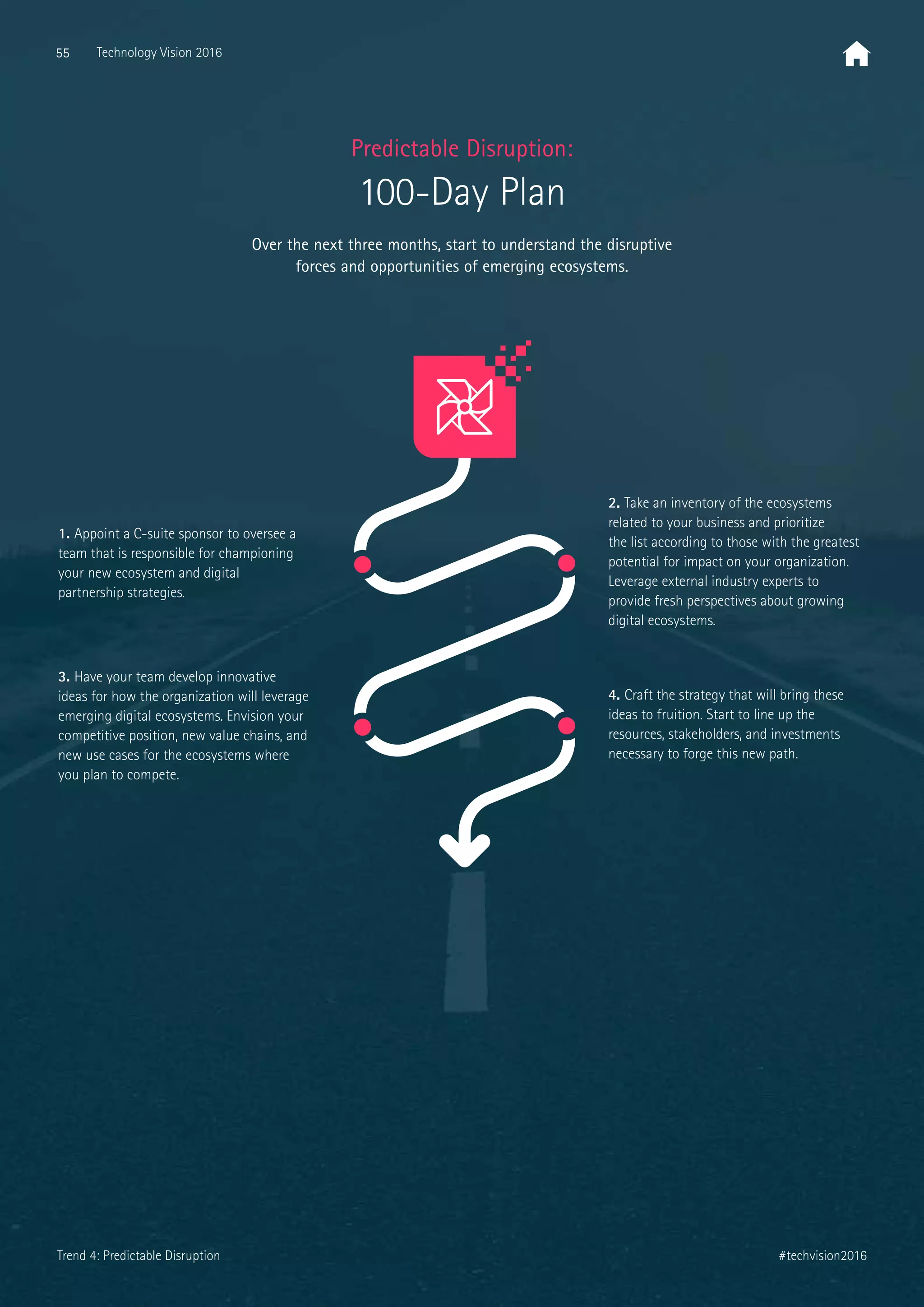 2. Take an inventory of the ecosystems
related to your business and prioritize
the list according to those with the greatest
potential for impact on your organization.
Leverage external industry experts to
provide fresh perspectives about growing
digital ecosystems.
3. Have your team develop innovative
ideas for how the organization will leverage
emerging digital ecosystems. Envision your
competitive position, new value chains, and
new use cases for the ecosystems where
you plan to compete.
4. Craft the strategy that will bring these
ideas to fruition. Start to line up the
resources, stakeholders, and investments
necessary to forge this new path.
1. Appoint a C-suite sponsor to oversee a
team that is responsible for championing
your new ecosystem and digital
partnership strategies.
Over the next three months, start to understand the disruptive
forces and opportunities of emerging ecosystems.
Predictable Disruption:
100-Day Plan
55 Technology Vision 2016
#techvision2016Trend 4: Predictable Disruption
 