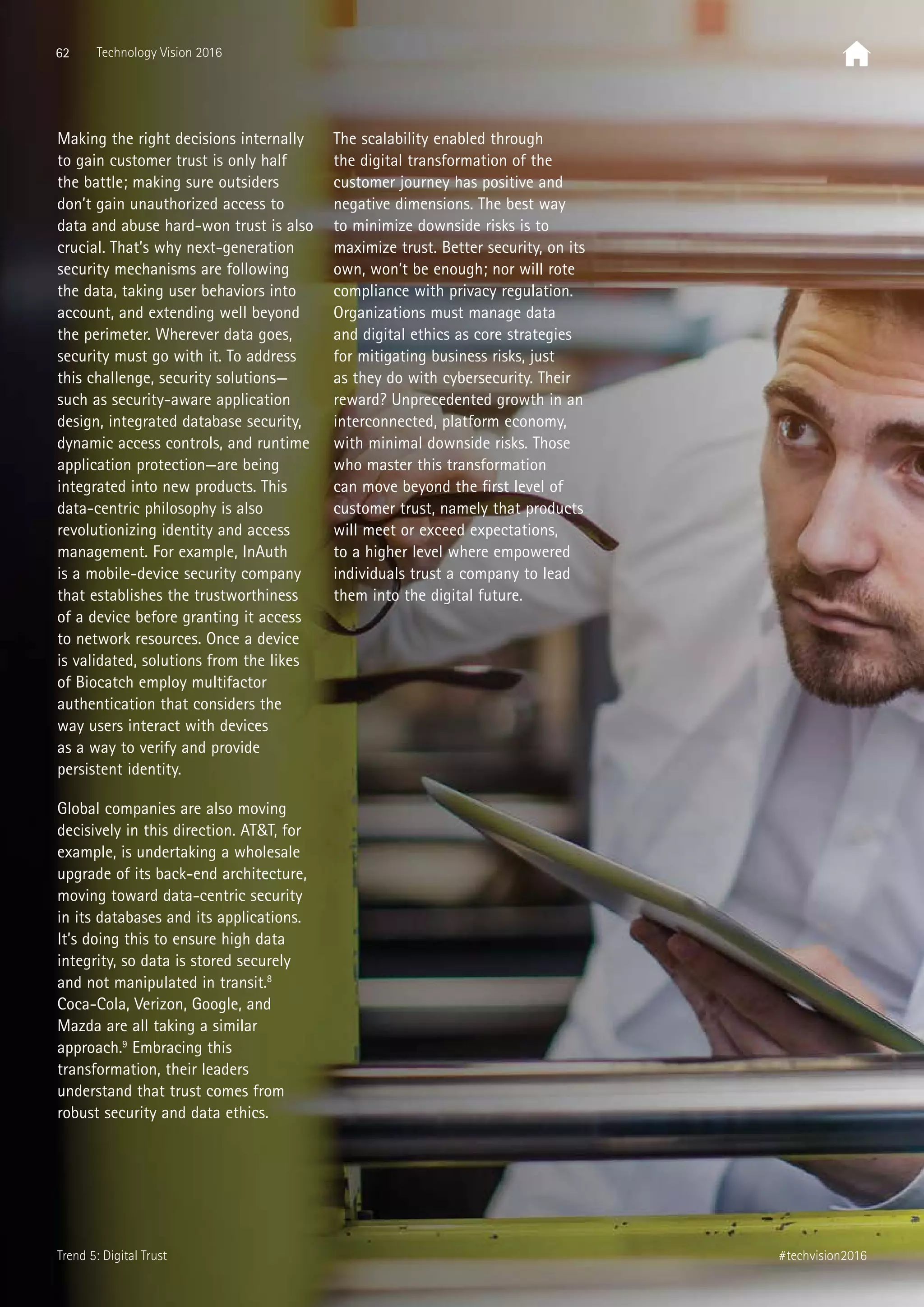 62 Technology Vision 2016
#techvision2016
Making the right decisions internally
to gain customer trust is only half
the battle; making sure outsiders
don’t gain unauthorized access to
data and abuse hard-won trust is also
crucial. That’s why next-generation
security mechanisms are following
the data, taking user behaviors into
account, and extending well beyond
the perimeter. Wherever data goes,
security must go with it. To address
this challenge, security solutions—
such as security-aware application
design, integrated database security,
dynamic access controls, and runtime
application protection—are being
integrated into new products. This
data-centric philosophy is also
revolutionizing identity and access
management. For example, InAuth
is a mobile-device security company
that establishes the trustworthiness
of a device before granting it access
to network resources. Once a device
is validated, solutions from the likes
of Biocatch employ multifactor
authentication that considers the
way users interact with devices
as a way to verify and provide
persistent identity.
Global companies are also moving
decisively in this direction. ATT, for
example, is undertaking a wholesale
upgrade of its back-end architecture,
moving toward data-centric security
in its databases and its applications.
It’s doing this to ensure high data
integrity, so data is stored securely
and not manipulated in transit.8
Coca-Cola, Verizon, Google, and
Mazda are all taking a similar
approach.9
Embracing this
transformation, their leaders
understand that trust comes from
robust security and data ethics.
The scalability enabled through
the digital transformation of the
customer journey has positive and
negative dimensions. The best way
to minimize downside risks is to
maximize trust. Better security, on its
own, won’t be enough; nor will rote
compliance with privacy regulation.
Organizations must manage data
and digital ethics as core strategies
for mitigating business risks, just
as they do with cybersecurity. Their
reward? Unprecedented growth in an
interconnected, platform economy,
with minimal downside risks. Those
who master this transformation
can move beyond the first level of
customer trust, namely that products
will meet or exceed expectations,
to a higher level where empowered
individuals trust a company to lead
them into the digital future.
Trend 5: Digital Trust
 