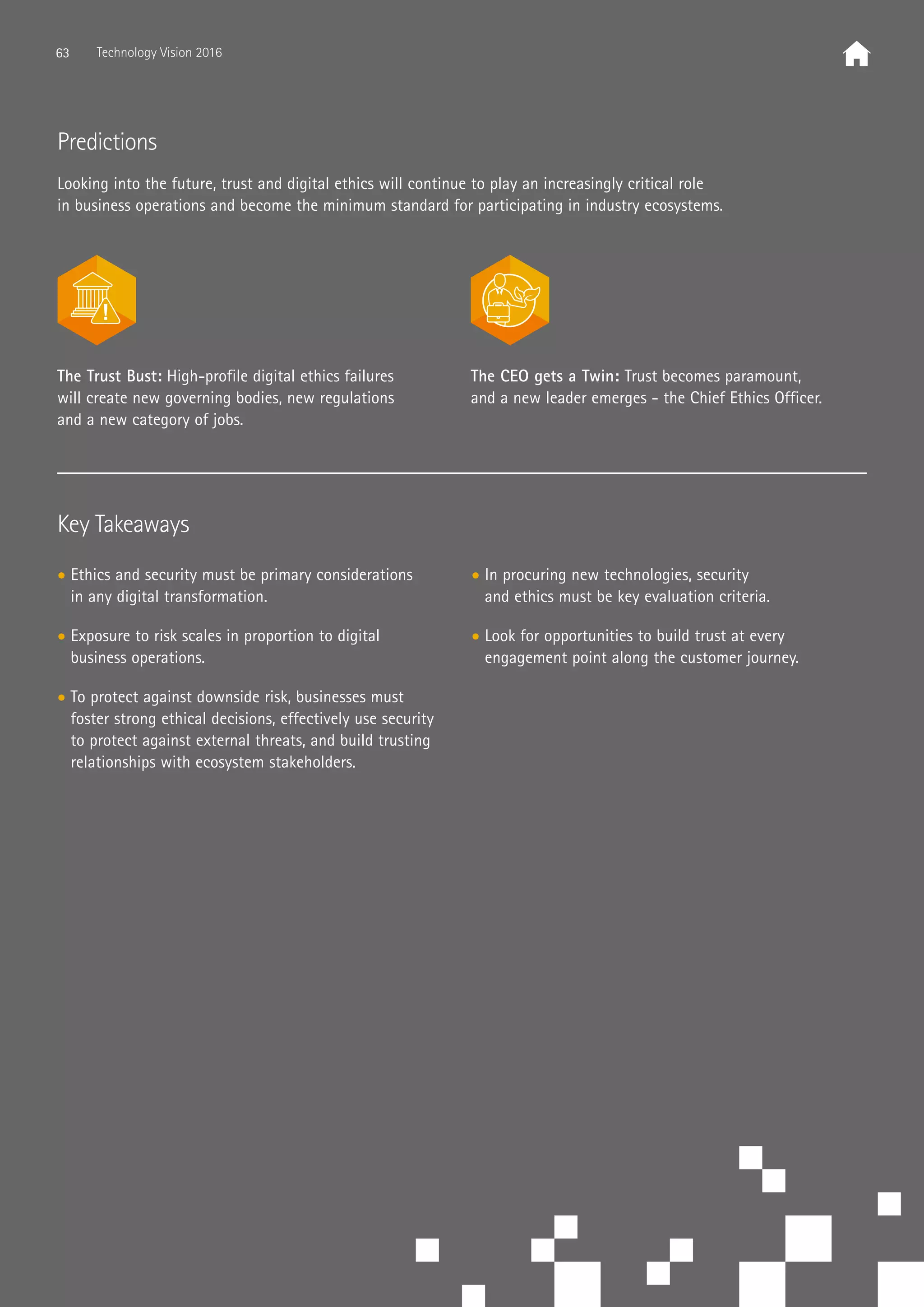 Key Takeaways
• Ethics and security must be primary considerations
in any digital transformation.
• Exposure to risk scales in proportion to digital
business operations.
• To protect against downside risk, businesses must
foster strong ethical decisions, effectively use security
to protect against external threats, and build trusting
relationships with ecosystem stakeholders.
• In procuring new technologies, security
and ethics must be key evaluation criteria.
• Look for opportunities to build trust at every
engagement point along the customer journey.
Predictions
Looking into the future, trust and digital ethics will continue to play an increasingly critical role
in business operations and become the minimum standard for participating in industry ecosystems.
The Trust Bust: High-profile digital ethics failures
will create new governing bodies, new regulations
and a new category of jobs.
The CEO gets a Twin: Trust becomes paramount,
and a new leader emerges - the Chief Ethics Officer.
63 Technology Vision 2016
 