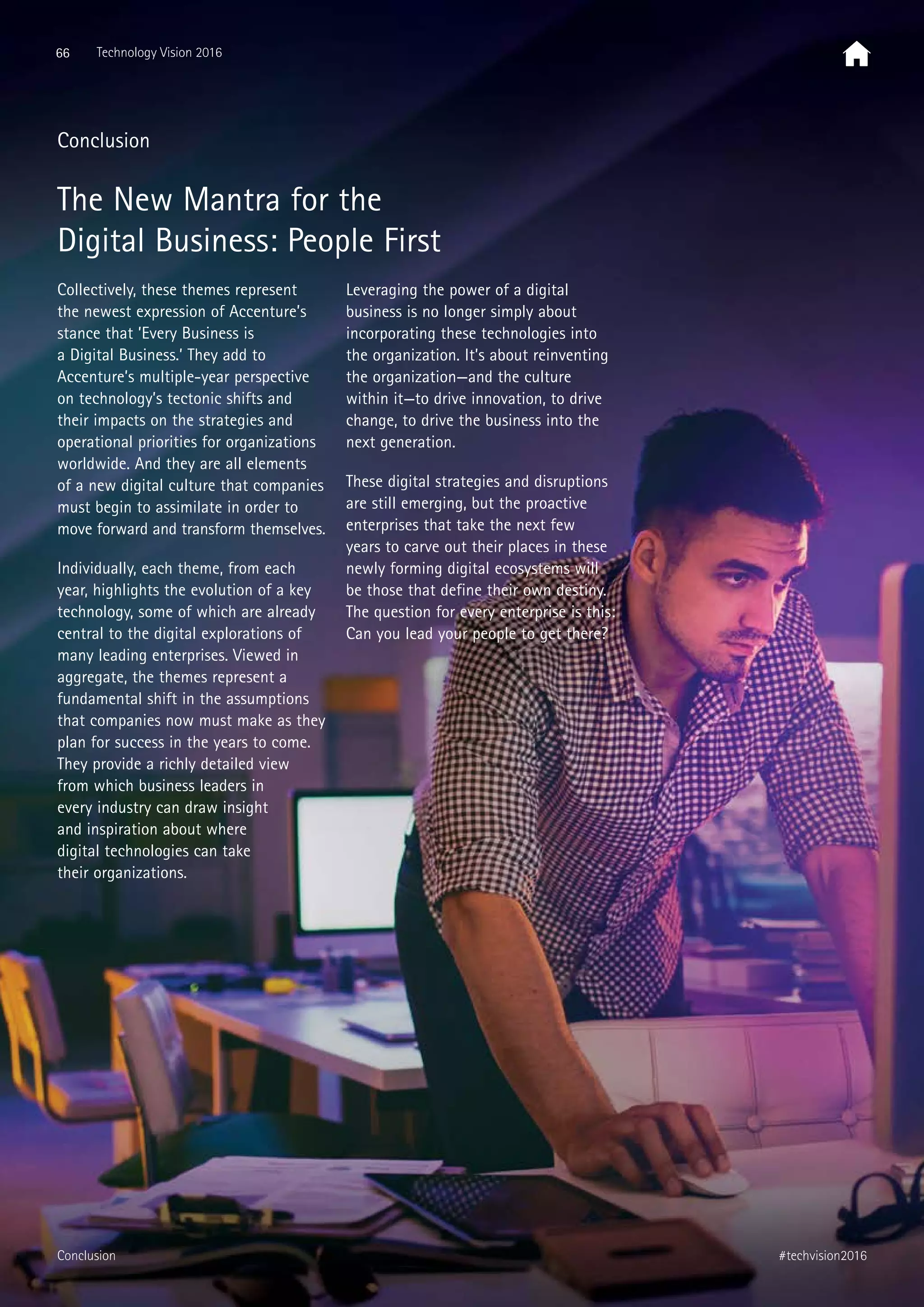 Conclusion
The New Mantra for the
Digital Business: People First
Collectively, these themes represent
the newest expression of Accenture’s
stance that ’Every Business is
a Digital Business.’ They add to
Accenture’s multiple-year perspective
on technology’s tectonic shifts and
their impacts on the strategies and
operational priorities for organizations
worldwide. And they are all elements
of a new digital culture that companies
must begin to assimilate in order to
move forward and transform themselves.
Individually, each theme, from each
year, highlights the evolution of a key
technology, some of which are already
central to the digital explorations of
many leading enterprises. Viewed in
aggregate, the themes represent a
fundamental shift in the assumptions
that companies now must make as they
plan for success in the years to come.
They provide a richly detailed view
from which business leaders in
every industry can draw insight
and inspiration about where
digital technologies can take
their organizations.
Leveraging the power of a digital
business is no longer simply about
incorporating these technologies into
the organization. It’s about reinventing
the organization—and the culture
within it—to drive innovation, to drive
change, to drive the business into the
next generation.
These digital strategies and disruptions
are still emerging, but the proactive
enterprises that take the next few
years to carve out their places in these
newly forming digital ecosystems will
be those that define their own destiny.
The question for every enterprise is this:
Can you lead your people to get there?
66 Technology Vision 2016
#techvision2016Conclusion
 