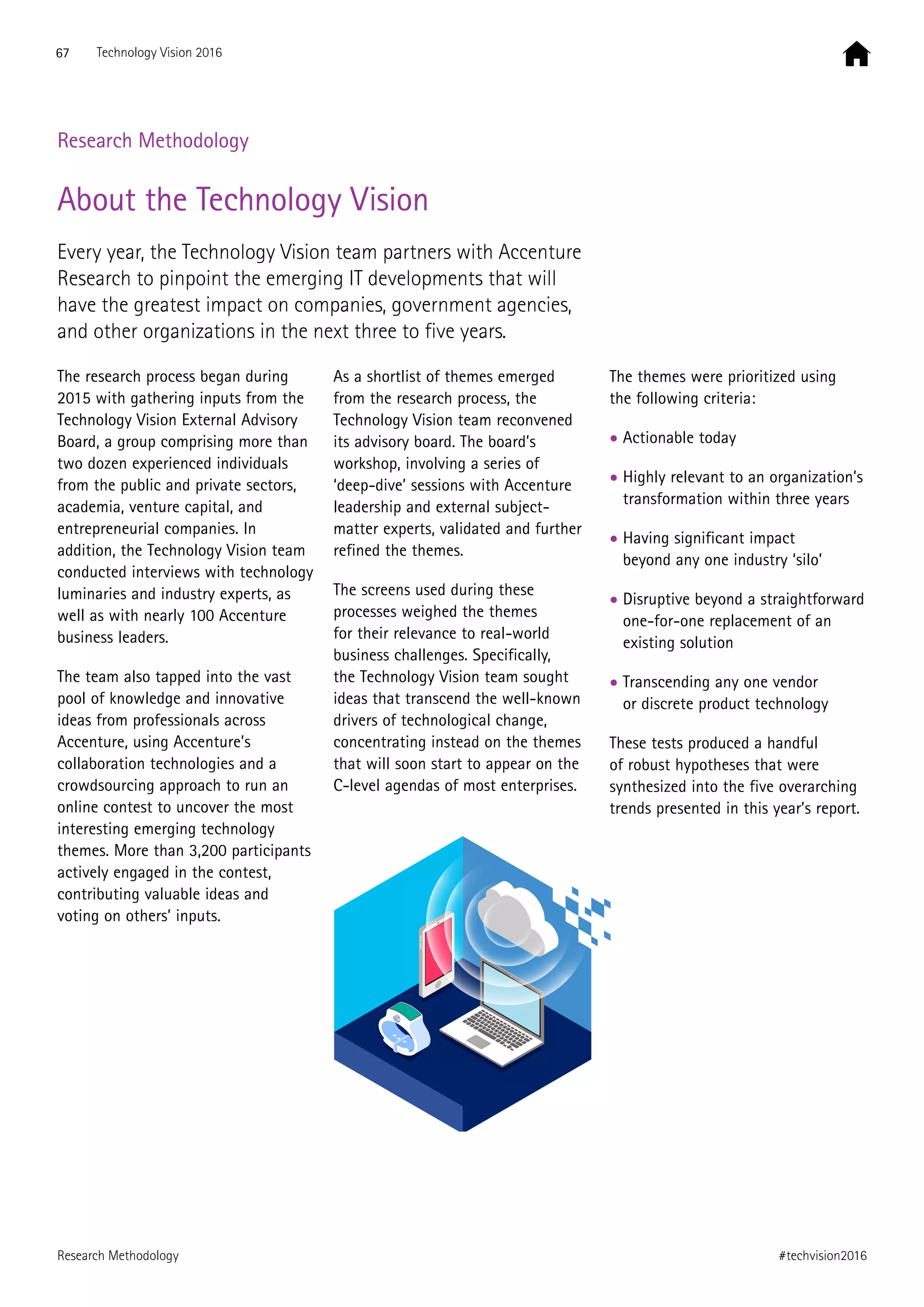 Research Methodology
About the Technology Vision
Every year, the Technology Vision team partners with Accenture
Research to pinpoint the emerging IT developments that will
have the greatest impact on companies, government agencies,
and other organizations in the next three to five years.
The research process began during
2015 with gathering inputs from the
Technology Vision External Advisory
Board, a group comprising more than
two dozen experienced individuals
from the public and private sectors,
academia, venture capital, and
entrepreneurial companies. In
addition, the Technology Vision team
conducted interviews with technology
luminaries and industry experts, as
well as with nearly 100 Accenture
business leaders.
The team also tapped into the vast
pool of knowledge and innovative
ideas from professionals across
Accenture, using Accenture’s
collaboration technologies and a
crowdsourcing approach to run an
online contest to uncover the most
interesting emerging technology
themes. More than 3,200 participants
actively engaged in the contest,
contributing valuable ideas and
voting on others’ inputs.
As a shortlist of themes emerged
from the research process, the
Technology Vision team reconvened
its advisory board. The board’s
workshop, involving a series of
‘deep-dive’ sessions with Accenture
leadership and external subject-
matter experts, validated and further
refined the themes.
The screens used during these
processes weighed the themes
for their relevance to real-world
business challenges. Specifically,
the Technology Vision team sought
ideas that transcend the well-known
drivers of technological change,
concentrating instead on the themes
that will soon start to appear on the
C-level agendas of most enterprises.
The themes were prioritized using
the following criteria:
• Actionable today
• Highly relevant to an organization’s
transformation within three years
• Having significant impact
beyond any one industry ‘silo’
• Disruptive beyond a straightforward
one-for-one replacement of an
existing solution
• Transcending any one vendor
or discrete product technology
These tests produced a handful
of robust hypotheses that were
synthesized into the five overarching
trends presented in this year’s report.
67 Technology Vision 2016
#techvision2016Research Methodology
 