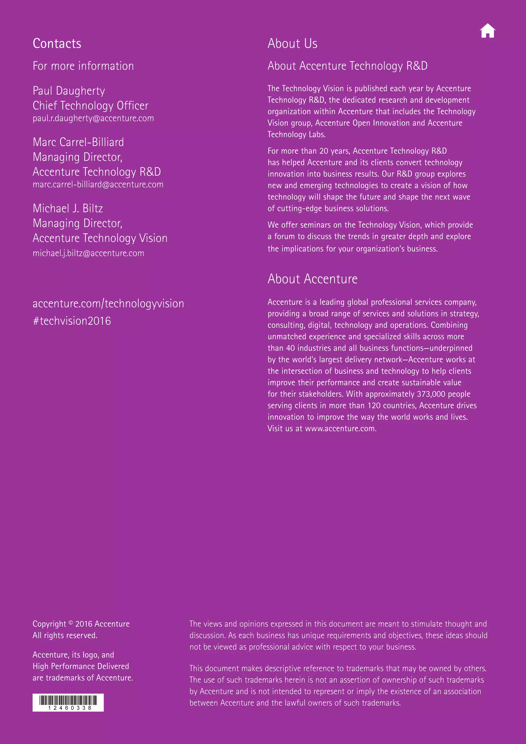 Copyright © 2016 Accenture
All rights reserved.
Accenture, its logo, and
High Performance Delivered
are trademarks of Accenture.
The views and opinions expressed in this document are meant to stimulate thought and
discussion. As each business has unique requirements and objectives, these ideas should
not be viewed as professional advice with respect to your business.
This document makes descriptive reference to trademarks that may be owned by others.
The use of such trademarks herein is not an assertion of ownership of such trademarks
by Accenture and is not intended to represent or imply the existence of an association
between Accenture and the lawful owners of such trademarks.
About Us
About Accenture Technology RD
The Technology Vision is published each year by Accenture
Technology RD, the dedicated research and development
organization within Accenture that includes the Technology
Vision group, Accenture Open Innovation and Accenture
Technology Labs.
For more than 20 years, Accenture Technology RD
has helped Accenture and its clients convert technology
innovation into business results. Our RD group explores
new and emerging technologies to create a vision of how
technology will shape the future and shape the next wave
of cutting-edge business solutions.
We offer seminars on the Technology Vision, which provide
a forum to discuss the trends in greater depth and explore
the implications for your organization’s business.
About Accenture
Accenture is a leading global professional services company,
providing a broad range of services and solutions in strategy,
consulting, digital, technology and operations. Combining
unmatched experience and specialized skills across more
than 40 industries and all business functions—underpinned
by the world’s largest delivery network—Accenture works at
the intersection of business and technology to help clients
improve their performance and create sustainable value
for their stakeholders. With approximately 373,000 people
serving clients in more than 120 countries, Accenture drives
innovation to improve the way the world works and lives.
Visit us at www.accenture.com.
accenture.com/technologyvision
#techvision2016
Contacts
For more information
Paul Daugherty
Chief Technology Officer
paul.r.daugherty@accenture.com
Marc Carrel-Billiard
Managing Director,
Accenture Technology RD
marc.carrel-billiard@accenture.com
Michael J. Biltz
Managing Director,
Accenture Technology Vision
michael.j.biltz@accenture.com
 