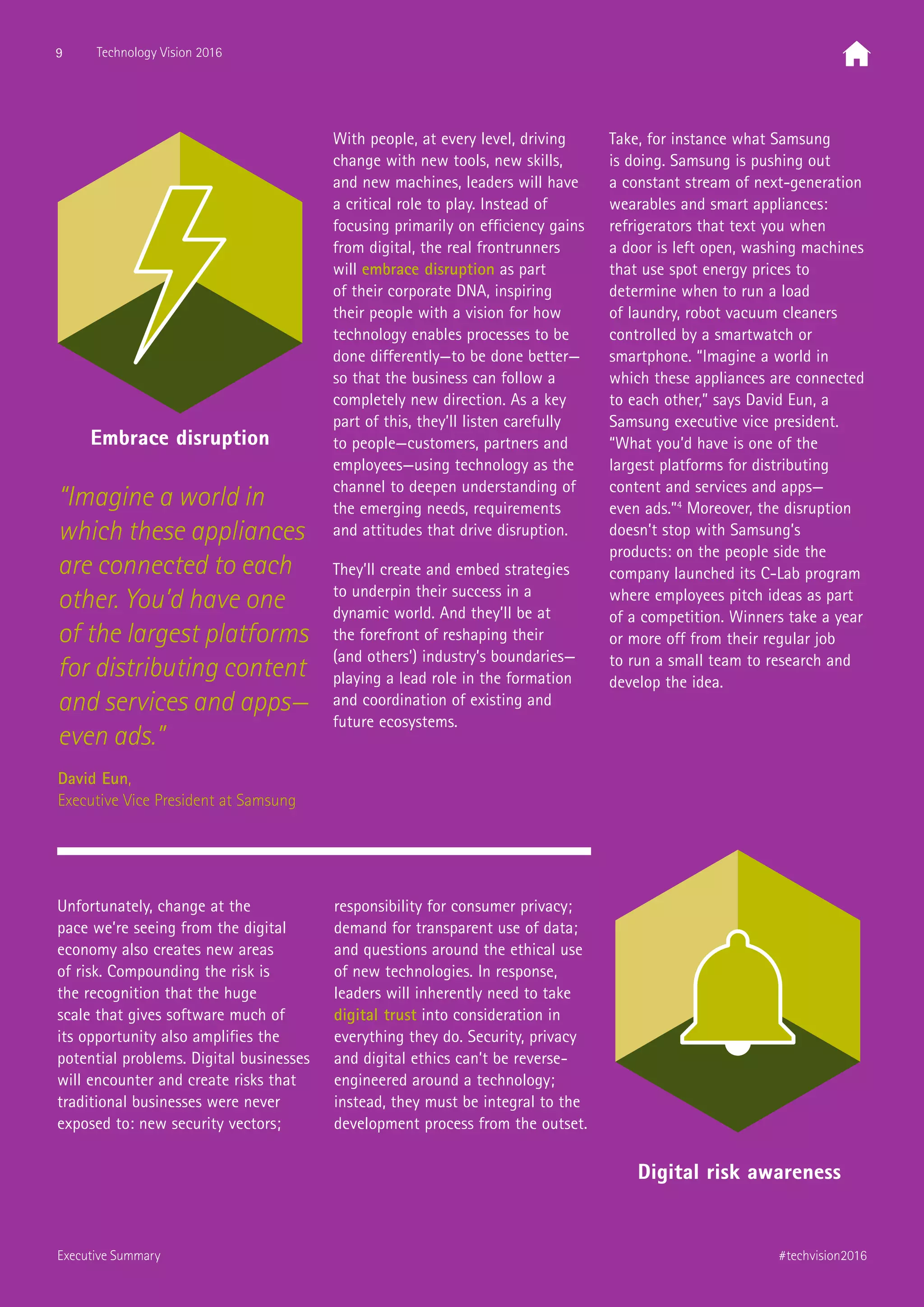 “Imagine a world in
which these appliances
are connected to each
other. You’d have one
of the largest platforms
for distributing content
and services and apps—
even ads.”
David Eun,
Executive Vice President at Samsung
Unfortunately, change at the
pace we’re seeing from the digital
economy also creates new areas
of risk. Compounding the risk is
the recognition that the huge
scale that gives software much of
its opportunity also amplifies the
potential problems. Digital businesses
will encounter and create risks that
traditional businesses were never
exposed to: new security vectors;
responsibility for consumer privacy;
demand for transparent use of data;
and questions around the ethical use
of new technologies. In response,
leaders will inherently need to take
digital trust into consideration in
everything they do. Security, privacy
and digital ethics can’t be reverse-
engineered around a technology;
instead, they must be integral to the
development process from the outset.
With people, at every level, driving
change with new tools, new skills,
and new machines, leaders will have
a critical role to play. Instead of
focusing primarily on efficiency gains
from digital, the real frontrunners
will embrace disruption as part
of their corporate DNA, inspiring
their people with a vision for how
technology enables processes to be
done differently—to be done better—
so that the business can follow a
completely new direction. As a key
part of this, they’ll listen carefully
to people—customers, partners and
employees—using technology as the
channel to deepen understanding of
the emerging needs, requirements
and attitudes that drive disruption.
They’ll create and embed strategies
to underpin their success in a
dynamic world. And they’ll be at
the forefront of reshaping their
(and others’) industry’s boundaries—
playing a lead role in the formation
and coordination of existing and
future ecosystems.
Take, for instance what Samsung
is doing. Samsung is pushing out
a constant stream of next-generation
wearables and smart appliances:
refrigerators that text you when
a door is left open, washing machines
that use spot energy prices to
determine when to run a load
of laundry, robot vacuum cleaners
controlled by a smartwatch or
smartphone. “Imagine a world in
which these appliances are connected
to each other,” says David Eun, a
Samsung executive vice president.
“What you’d have is one of the
largest platforms for distributing
content and services and apps—
even ads.”4
Moreover, the disruption
doesn’t stop with Samsung’s
products: on the people side the
company launched its C-Lab program
where employees pitch ideas as part
of a competition. Winners take a year
or more off from their regular job
to run a small team to research and
develop the idea.
Embrace disruption
Digital risk awareness
9 Technology Vision 2016
#techvision2016Executive Summary
 