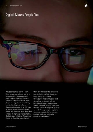 We’ve come a long way in a short
time. Companies no longer just serve
customers; they collaborate with
them. They no longer just compete
with rivals; they partner with them.
They’re no longer limited by industry
boundaries; they ignore them.
The connecting tissue for all this may
be digital, but the defining factor is
people. And it’s much, much more than
a means of improving business today.
Digital’s power is to drive fundamental
change in the status quo—whether
that’s the industries that companies
operate in, the markets they serve
or the talent they employ.
However, it’s increasingly clear that
technology, on its own, will not
be enough to propel organizations
toward their new strategic objectives.
Winners will create corporate cultures
where technology empowers people
to evolve, adapt, and drive change.
In other words, the mantra for
success is: ‘People First.’
Digital Means People Too
10 Technology Vision 2016
#techvision2016Executive Summary
 