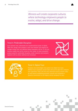 Trend 4: Predictable Disruption
Every business now understands the transformational power of digital.
What few, though, have grasped is quite how dramatic and ongoing the
changes arising from new platform-based ecosystems will be. It’s not just
business models that will be turned on their heads. As these ecosystems
produce powerful, predictable disruption, whole industries and economic
segments will be utterly redefined and reinvented.
Trend 5: Digital Trust
Pervasive new technologies raise potent new digital risk issues.
Without trust, businesses cannot share and use the data that underpins
their operations. That’s why the most advanced security systems today
go well beyond establishing perimeter security and incorporate a
powerful commitment to the highest ethical standards for data.
Winners will create corporate cultures
where technology empowers people to
evolve, adapt, and drive change.
12 Technology Vision 2016
Executive Summary
 