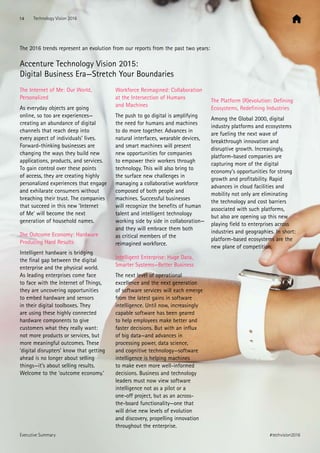 The 2016 trends represent an evolution from our reports from the past two years:
Accenture Technology Vision 2015:
Digital Business Era—Stretch Your Boundaries
The Internet of Me: Our World,
Personalized
As everyday objects are going
online, so too are experiences—
creating an abundance of digital
channels that reach deep into
every aspect of individuals’ lives.
Forward-thinking businesses are
changing the ways they build new
applications, products, and services.
To gain control over these points
of access, they are creating highly
personalized experiences that engage
and exhilarate consumers without
breaching their trust. The companies
that succeed in this new ’Internet
of Me’ will become the next
generation of household names.
The Outcome Economy: Hardware
Producing Hard Results
Intelligent hardware is bridging
the final gap between the digital
enterprise and the physical world.
As leading enterprises come face
to face with the Internet of Things,
they are uncovering opportunities
to embed hardware and sensors
in their digital toolboxes. They
are using these highly connected
hardware components to give
customers what they really want:
not more products or services, but
more meaningful outcomes. These
‘digital disrupters’ know that getting
ahead is no longer about selling
things—it’s about selling results.
Welcome to the ‘outcome economy.’
Workforce Reimagined: Collaboration
at the Intersection of Humans
and Machines
The push to go digital is amplifying
the need for humans and machines
to do more together. Advances in
natural interfaces, wearable devices,
and smart machines will present
new opportunities for companies
to empower their workers through
technology. This will also bring to
the surface new challenges in
managing a collaborative workforce
composed of both people and
machines. Successful businesses
will recognize the benefits of human
talent and intelligent technology
working side by side in collaboration—
and they will embrace them both
as critical members of the
reimagined workforce.
Intelligent Enterprise: Huge Data,
Smarter Systems—Better Business
The next level of operational
excellence and the next generation
of software services will each emerge
from the latest gains in software
intelligence. Until now, increasingly
capable software has been geared
to help employees make better and
faster decisions. But with an influx
of big data—and advances in
processing power, data science,
and cognitive technology—software
intelligence is helping machines
to make even more well-informed
decisions. Business and technology
leaders must now view software
intelligence not as a pilot or a
one-off project, but as an across-
the-board functionality—one that
will drive new levels of evolution
and discovery, propelling innovation
throughout the enterprise.
The Platform (R)evolution: Defining
Ecosystems, Redefining Industries
Among the Global 2000, digital
industry platforms and ecosystems
are fueling the next wave of
breakthrough innovation and
disruptive growth. Increasingly,
platform-based companies are
capturing more of the digital
economy’s opportunities for strong
growth and profitability. Rapid
advances in cloud facilities and
mobility not only are eliminating
the technology and cost barriers
associated with such platforms,
but also are opening up this new
playing field to enterprises across
industries and geographies. In short:
platform-based ecosystems are the
new plane of competition.
14 Technology Vision 2016
#techvision2016Executive Summary
 