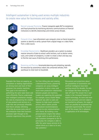 Intelligent automation is being used across multiple industries
to create new value for businesses and society alike.
Natural Language Processing: Finance companies apply NLP to compliance
and fraud prevention by monitoring electronic communications at financial
institutions to identify relationships and entities across threads.
Computer Vision: Law enforcement uses computer vision on facial recognition
systems to identify or verify a person from a digital image or a video frame
from a video source.
Knowledge Representation: Healthcare providers use a system to analyze
massive amounts of data to extract useful sections, such as doctor names,
costs, and number of complaints, in order to create a clean and easy way
to find the root cause of declining clinic performance.
Reasoning and Planning: Automated planning and scheduling, typically
for execution by autonomous robots and unmanned vehicles, from
warehouse to retail store to household.
Examples like these are popping up
everywhere as leading organizations
are driving more and more of their
processes into smarter machines.
Their goal is not restricted to
performing the same tasks faster and
more efficiently. They’ve understood
that intelligent automation changes
the rules by empowering the creation
of new products and services on a
scale that was previously infeasible.
And they’re already rethinking
what they do across every area of
the enterprise—from their business
processes right through to the
customer experiences they provide.
Far from killing jobs and creating
a dehumanized future, pioneering
companies are using intelligent
automation to drive a new—and
much more productive—relationship
between people and machines.
Leaders are exploiting this potential.
For example, luxury retailer Moda
Operandi was able to scale and
improve its high-touch customer
service, where stylists provide
personalized recommendations
and one-to-one communications
with clients. By building a new
personalization engine that allows
a single stylist to work with up to
300 customers (compared to 50–75
previously), the company is able to
offer the same luxury services to its
valued clients as it does to its very
top customers.3
Discussions and projections about
the possibilities of automation and
artificial intelligence have been
swirling around for decades. So why
are changes like these starting to
take off now? The answer lies in part
simply in the increased footprint of
digital technology. As more and more
business processes and even objects
are touched by software, the scope of
what can possibly be automated has
expanded exponentially. The second
part of the answer lies in advances
in application of AI technologies.
18 Technology Vision 2016
#techvision2016Trend 1: Intelligent Automation
 