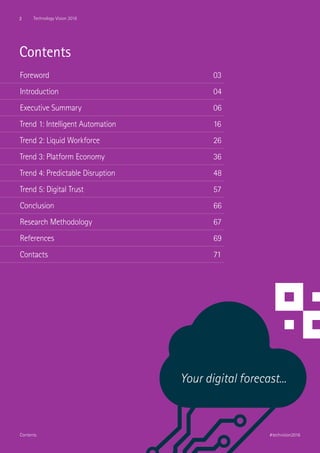 Contents
Foreword									03
Introduction								04
Executive Summary							06
Trend 1: Intelligent Automation 					 16
Trend 2: Liquid Workforce						26
Trend 3: Platform Economy						36
Trend 4: Predictable Disruption						48
Trend 5: Digital Trust 							57
Conclusion 									66
Research Methodology 							67
References 									69
Contacts									71
Your digital forecast...
2 Technology Vision 2016
#techvision2016Contents
 