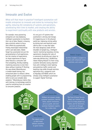 Innovate and Evolve
What will that mean in practice? Intelligent automation will
enable enterprises to innovate and evolve by increasing their
agility, reducing the complexity of systems and operations,
accelerating their time to market, and creating the ability
to experiment continually with new products and services.
For example, many pioneering
companies are now deploying
intelligent automation to transform
their use of data. Paxata is showing
data scientists where to focus
their efforts by automatically
finding meaningful relationships
within vast data lakes. Adobe
Target has automated not just the
personalization of ad experiences,
but the creation of experiments
on those experiences to figure
what features a consumer will
find compelling, thereby enabling
marketing executives to test their
ideas without involving IT. Pointing
the way ahead, Bloomsbury.ai,
a London-based startup, has
announced plans to release a demo
enabling people with no programming
skills to carry out complex data
analytics.11
Bloomsbury.ai claims that,
with training, its technology could be
used for everything from art creation
to consumer products.
It’s not just in IT systems that
automation is driving real change.
It’s happening out in the physical
world too: improving mining safety
by letting men and machines work
side by side in a way that takes
the most dangerous tasks off the
shoulders of people (e.g., intelligent
‘worms’ monitoring hazardous mining
operations), changing the rules of
e-commerce by driving ever closer to
same-day delivery (e.g., 30,000 Kiva
robots helping Amazon to meet rising
customer demand), easing urbanites’
lives with intelligent street lighting
and predictive traffic control, and
boosting crop yields through precision
agriculture (e.g., companies such
as AquaSpy and AGCO, which are
already using intelligent automation
to support ’digital’ farming).
Robotic Surgery:
da Vinci enables a surgeon to
operate with enhanced vision,
precision, and control.
Retail Service Bot:
OSHbot can answer simple
customer questions, identify
items, search inventories,
act as a guide, and even
summon hardware experts
for a video chat.
Robot Butler:
The robotic butler
at Aloft hotel
delivers amenities
to guest rooms.
AI Kiosk:
The Furo-S Smart Service
Robot can interact with
Furo-S to help people buy
tickets, ask for directions,
and even sit through
annoying advertisements.
21 Technology Vision 2016
#techvision2016Trend 1: Intelligent Automation
 