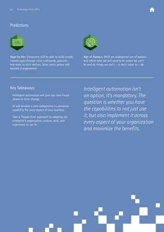 Predictions
Key Takeaways
• Intelligent automation will give you new-found
power to drive change.
• AI will become a core competence—a pervasive
capability for every aspect of your business.
• Take a ‘People-First’ approach by adapting the
enterprise’s organization, culture, skills, and
experience to use AI.
Apps by Me: Consumers will be able to build simple,
custom apps through voice commands, gestures
and more to their devices. Soon, every person will
become a programmer.
Age of Avatars: We’ll see widespread use of avatars
and robots who we will send to be where we can’t
be and do things we can’t – or don’t want to – do.
Intelligent automation isn’t
an option, it’s mandatory. The
question is whether you have
the capabilities to not just use
it, but also implement it across
every aspect of your organization
and maximize the benefits.
23 Technology Vision 2016
 