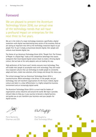 Foreword
We are pleased to present the Accenture
Technology Vision 2016, our annual view
of the technology trends that will have
a profound impact on enterprises for the
next three to five years.
We are in the midst of a major technology revolution—specifically a digital
revolution—with digital now dominating every sector of the economy. And we
are seeing an important new shift as the technology revolution begins to put
people first. To put it simply, as businesses become digital, their people and
cultures must become digital, too.
The theme of our Accenture Technology Vision 2016, “People First: The Primacy
of People in a Digital Age,” looks at the competitive advantage that awaits
companies that move beyond digital culture shock to create a thriving digital
culture. And we look at the early adopters who are leading the way.
High performers of the future won’t merely consume more technology. They
will enable their people to accomplish more with technology. They will create
new corporate cultures that use technology to enable people to constantly
adapt and learn, create new solutions, drive change and disrupt the status quo.
The critical message from our Accenture Technology Vision 2016 is
counterintuitive. While technology is the driver, it’s the people, not just
technology, that will transform organizations for the future. Indeed, digital
culture and talent is a clear differentiator in a highly competitive business
environment and an increasingly digital world.
The Accenture Technology Vision 2016 is a must-read for leaders of
organizations across industries and around the world. We hope it provides
relevant ideas to help you in your journey to become a digital business
and guides you as you transform your business—and your people—for
digital success.
Pierre Nanterme,
Chairman and CEO
Paul Daugherty,
Chief Technology Officer
3 Technology Vision 2016
 