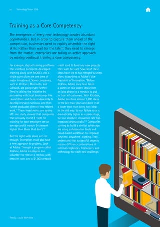 31 Technology Vision 2016
Trend 2: Liquid Workforce
Training as a Core Competency
The emergence of every new technology creates abundant
opportunities. But in order to capture them ahead of the
competition, businesses need to rapidly assemble the right
skills. Rather than wait for the talent they need to emerge
from the market, enterprises are taking an active approach
by making continual training a core competency.
For example, digital training platforms
that combine enterprise-developed
learning along with MOOCs into a
single curriculum are one area of
major investment. Some companies,
such as Unilever, Monsanto, and
Citibank, are going even further.
They’re seizing the initiative by
partnering with local bootcamps like
LaunchCode and General Assembly to
develop relevant curricula, and then
funnel graduates directly into related
work.11
These investments are paying
off: one study showed that companies
that annually invest $1,500 for
training for each employee see an
average profit margin 24 percent
higher than those that don’t.12
But the right skills alone are not
enough. Enterprises must also take
a new approach to projects. Look
at Adobe. Through a program called
Kickbox, Adobe employees can
volunteer to receive a red box with
creative tools and a $1,000 prepaid
credit card to fund any new projects
they want to start. Several of these
ideas have led to full-fledged business
plans. According to Adobe’s Vice
President of Innovation, “Before
Kickbox, Adobe may have taken
a dozen or two dozen ideas from
an idea phase to a mockup to put
in front of customers. With Kickbox,
Adobe has done almost 1,200 ideas
in the last two years and done it at
a lower cost than doing two ideas
in the old way. So our failure rate is
dramatically higher as a percentage,
but our absolute innovation rate has
increased dramatically.”13
Companies
striving to build a similar advantage
are using collaboration tools and
cloud-based workflows to empower
‘anytime, anywhere’ working. They
understand that successful projects
require different combinations of
internal employees, freelancers, and
technology for each new challenge.
 
