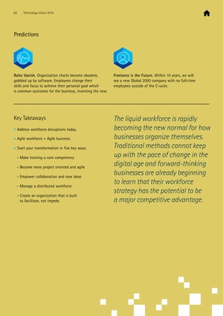 Predictions
Roles Vanish. Organization charts become obsolete,
gobbled up by software. Employees change their
skills and focus to achieve their personal goal which
is common outcomes for the business, inventing the new.
Freelance is the Future. Within 10 years, we will
see a new Global 2000 company with no full-time
employees outside of the C-suite.
Key Takeaways
• Address workforce disruptions today.
• Agile workforce = Agile business.
• Start your transformation in five key ways:
- Make training a core competency
- Become more project oriented and agile
- Empower collaboration and new ideas
- Manage a distributed workforce
- Create an organization that is built
to facilitate, not impede.
The liquid workforce is rapidly
becoming the new normal for how
businesses organize themselves.
Traditional methods cannot keep
up with the pace of change in the
digital age and forward-thinking
businesses are already beginning
to learn that their workforce
strategy has the potential to be
a major competitive advantage.
33 Technology Vision 2016
 