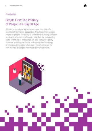  Introduction
People First: The Primacy
of People in a Digital Age
Winners in the digital age do much more than tick off a
checklist of technology capabilities. They know their success
hinges on people. The ability to understand changing customer
needs and behaviors is, of course, vital. But the real deciding
factor in the era of intelligence will be a company’s ability
to evolve its corporate culture to not only take advantage
of emerging technologies, but also, critically, embrace the
new business strategies that those technologies drive.
4 Technology Vision 2016
 