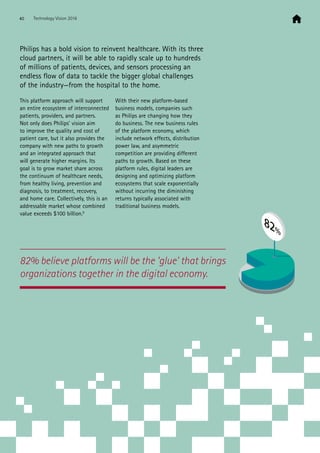 82% believe platforms will be the ‘glue’ that brings
organizations together in the digital economy.
Philips has a bold vision to reinvent healthcare. With its three
cloud partners, it will be able to rapidly scale up to hundreds
of millions of patients, devices, and sensors processing an
endless flow of data to tackle the bigger global challenges
of the industry—from the hospital to the home.
This platform approach will support
an entire ecosystem of interconnected
patients, providers, and partners.
Not only does Philips’ vision aim
to improve the quality and cost of
patient care, but it also provides the
company with new paths to growth
and an integrated approach that
will generate higher margins. Its
goal is to grow market share across
the continuum of healthcare needs,
from healthy living, prevention and
diagnosis, to treatment, recovery,
and home care. Collectively, this is an
addressable market whose combined
value exceeds $100 billion.6
With their new platform-based
business models, companies such
as Philips are changing how they
do business. The new business rules
of the platform economy, which
include network effects, distribution
power law, and asymmetric
competition are providing different
paths to growth. Based on these
platform rules, digital leaders are
designing and optimizing platform
ecosystems that scale exponentially
without incurring the diminishing
returns typically associated with
traditional business models.
82%
40 Technology Vision 2016
 