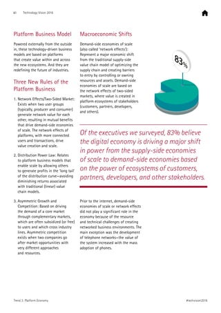 Platform Business Model
Powered externally from the outside
in, these technology-driven business
models are based on platforms
that create value within and across
the new ecosystems. And they are
redefining the future of industries.
Three New Rules of the
Platform Business
1. Network Effects/Two-Sided Market:
Exists when two user groups
(typically, producer and consumer)
generate network value for each
other, resulting in mutual benefits
that drive demand-side economies
of scale. The network effects of
platforms, with more connected
users and transactions, drive
value creation and scale.
2. Distribution Power Law: Relates
to platform business models that
enable scale by allowing others
to generate profits in the ‘long tail’
of the distribution curve—avoiding
diminishing returns associated
with traditional (linear) value
chain models.
3. Asymmetric Growth and
Competition: Based on driving
the demand of a core market
through complementary markets,
which are often subsidized (or free)
to users and which cross industry
lines. Asymmetric competition
exists when two companies go
after market opportunities with
very different approaches
and resources.
Macroeconomic Shifts
Demand-side economies of scale
(also called ‘network effects’):
Represent a major economic shift
from the traditional supply-side
value chain model of optimizing the
supply chain and creating barriers
to entry by controlling or owning
resources and assets. Demand-side
economies of scale are based on
the network effects of two-sided
markets, where value is created in
platform ecosystems of stakeholders
(customers, partners, developers,
and others).
Prior to the internet, demand-side
economies of scale or network effects
did not play a significant role in the
economy because of the resource
and technical challenges of creating
networked business environments. The
main exception was the development
of telephone networks—the value of
the system increased with the mass
adoption of phones.
Of the executives we surveyed, 83% believe
the digital economy is driving a major shift
in power from the supply-side economies
of scale to demand-side economies based
on the power of ecosystems of customers,
partners, developers, and other stakeholders.
83%
41 Technology Vision 2016
#techvision2016Trend 3: Platform Economy
 
