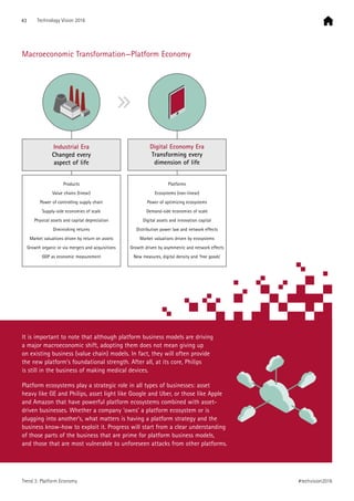It is important to note that although platform business models are driving
a major macroeconomic shift, adopting them does not mean giving up
on existing business (value chain) models. In fact, they will often provide
the new platform’s foundational strength. After all, at its core, Philips
is still in the business of making medical devices.
Platform ecosystems play a strategic role in all types of businesses: asset
heavy like GE and Philips, asset light like Google and Uber, or those like Apple
and Amazon that have powerful platform ecosystems combined with asset-
driven businesses. Whether a company ‘owns’ a platform ecosystem or is
plugging into another’s, what matters is having a platform strategy and the
business know-how to exploit it. Progress will start from a clear understanding
of those parts of the business that are prime for platform business models,
and those that are most vulnerable to unforeseen attacks from other platforms.
Industrial Era
Changed every
aspect of life
Digital Economy Era
Transforming every
dimension of life
Products
Value chains (linear)
Power of controlling supply chain
Supply-side economies of scale
Physical assets and capital depreciation
Diminishing returns
Market valuations driven by return on assets
Growth organic or via mergers and acquisitions
GDP as economic measurement
Platforms
Ecosystems (non-linear)
Power of optimizing ecosystems
Demand-side economies of scale
Digital assets and innovation capital
Distribution power law and network effects
Market valuations driven by ecosystems
Growth driven by asymmetric and network effects
New measures, digital density and ‘free goods’
Macroeconomic Transformation—Platform Economy
43 Technology Vision 2016
#techvision2016Trend 3: Platform Economy
 