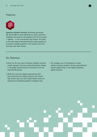 Immersive becomes Pervasive. Businesses go beyond
AR, VR and MR to create platforms on which customers,
employees and partners can experience all the five senses
– together – in any environment they choose. This leads
to the early stage of dematerialization where people can
be present virtually anywhere in the world at any time
and meet with their friends.
Key Takeaways
• Driven by the new rules of business, platform business
models represent the most profound disruptive change
in the global macroeconomic environment since the
Industrial Revolution.
• While tech and born-digital organizations have
been dominating the digital economy with record-
high market caps, non-tech digital leaders across all
industries are developing platform strategies now.
• The strategic use of technologies to create
platform business models is driving unprecedented
growth opportunities in the rapidly expanding
digital economy.
Prediction
45 Technology Vision 2016
 