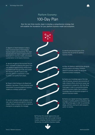 Over the next three months, begin to develop a comprehensive strategy that
will establish the foundation for your platform business model and ecosystem.
Platform Economy:
100-Day Plan
1. Appoint a C-level champion to lead a
cross-functional team of technologists,
business experts, and economists. This team
should assess the range of opportunities to
build platform business models, and prepare
a presentation to the board of directors.
2. Identify and prioritize parts of the
business that are prime for platform
business models.
9. Prioritize the overall opportunities and
threats, and then start with a small initiative
to pilot, including internal initiatives to start
the journey into platform business models.
3. Identify the parts of the business that are
most vulnerable to attack by disruption from
new platform-based business models (from
incumbents and startups inside and outside
the industry). Use the results to help
prioritize platform investments in order
to protect core proﬁts from attack.
5. Present initial ﬁndings to the Board and
establish a top-down, C-level enterprise-wide
commitment to pursuing platform business
models as a strategic growth path.
4. Align the platform opportunities alongside
existing product and market strategies
(platform business models live alongside
traditional product strategies).
6. Assess your knowledge gaps of the new
rules of business: demand-side economies of
scale, network eﬀects, distribution power law
and asymmetric competition. Get help ﬁlling
those gaps in order to successfully develop
platform business models. Start building a
knowledge base and education program on
platform business models.
8. Assess your digital technology capabilities
and gaps in building platform ecosystems. Get
help ﬁlling those gaps in order to successfully
design, architect, and launch pilot programs
within 12 months.
7. Launch a company-wide campaign on the
new rules of business and platform business
models. Create a network of internal platform
champions to evangelize the message.
46 Technology Vision 2016
#techvision2016Trend 3: Platform Economy
 