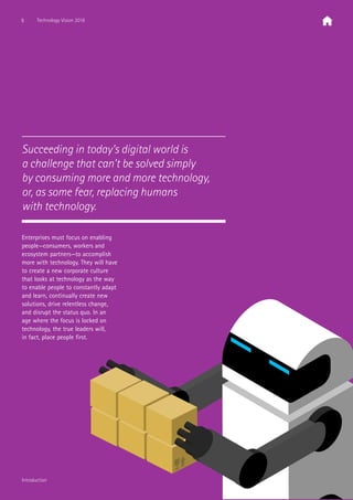 Enterprises must focus on enabling
people—consumers, workers and
ecosystem partners—to accomplish
more with technology. They will have
to create a new corporate culture
that looks at technology as the way
to enable people to constantly adapt
and learn, continually create new
solutions, drive relentless change,
and disrupt the status quo. In an
age where the focus is locked on
technology, the true leaders will,
in fact, place people first.
Succeeding in today’s digital world is
a challenge that can’t be solved simply
by consuming more and more technology,
or, as some fear, replacing humans
with technology.
5 Technology Vision 2016
Introduction
 