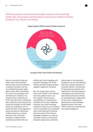 How are we seeing this play out
today? Look at the automotive
industry. Every major manufacturer
is building ‘connected’ cars that
are transforming business model
opportunities—that’s the platform.
As a result, the technology in the
connected cars is fueling a rich
ecosystem that is becoming one
of the next major hubs of innovation.
Now, companies across industries are
joining the ecosystem to offer digital
services and capabilities such as
mobile hot spots, remote diagnostics,
safety and security, infotainment,
variable insurance, car sharing,
and much more. This digital
ecosystem is redefining what
automakers do. Rather than just
building cars, they’re engaging with
customers throughout the vehicle
lifecycle, directly managing software
upgrades, diagnostics, and safety.
But, the changes that are being
driven aren’t limited to the industries
that these platforms start in. As
the ecosystem matures around
such platforms, it is becoming the
foundation for far more widespread
disruption. But unlike technology
revolutions of past eras, the disruptive
forces of ecosystems can be predicted
with a fairly high level of certainty.
Using the power of their industry
knowledge, companies can map out
ecosystem scenarios—unveiling the
disruptive opportunities and threats.
Looking again at the automotive
example, we can see that telematics
data from a growing ecosystem of
connected vehicles is transforming
the way businesses optimize their
supply chains—reinventing logistics
and reducing costs with real-time
asset tracking and precise delivery.
It’s also becoming an integral piece
of smart cities—enabling local
governments to start developing
advanced services, from smart
traffic monitoring to road planning
and energy management.
Platform businesses are dominating the digital economy with record-high
market caps, and growing asymmetrically by crossing over traditional industry
boundaries into entirely new markets.
Access to Growth Capital:
Platform companies have
record-high market caps based
on the power of their ecosystems.
Ecosystem Economics: Leaders are crossing over
traditional boundaries into new markets
and new industries—driving new levels
of growth, proﬁtability,
and diﬀerentiation.
Capital Supports Platform Business Model Investments
Ecosystem Power Drives Profits and Valuations
50 Technology Vision 2016
#techvision2016Trend 4: Predictable Disruption
 