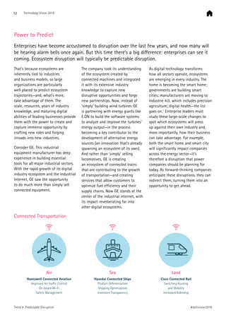 Power to Predict
Enterprises have become accustomed to disruption over the last few years, and now many will
be hearing alarm bells once again. But this time there’s a big difference: enterprises can see it
coming. Ecosystem disruption will typically be predictable disruption.
That’s because ecosystems are
inherently tied to industries
and business models, so large
organizations are particularly
well placed to predict ecosystem
trajectories—and, what’s more,
take advantage of them. The
scale, resources, years of industry
knowledge, and maturing digital
abilities of leading businesses provide
them with the power to create and
capture immense opportunity by
crafting new roles and forging
inroads into new industries.
Consider GE. This industrial
equipment manufacturer has deep
experience in building essential
tools for all major industrial sectors.
With the rapid growth of its digital
industry ecosystem and the Industrial
Internet, GE saw the opportunity
to do much more than simply sell
connected equipment.
The company took its understanding
of the ecosystem created by
connected machines and integrated
it with its extensive industry
knowledge to capture new
disruptive opportunities and forge
new partnerships. Now, instead of
‘simply’ building wind turbines GE
is partnering with energy giants like
E.ON to build the software systems
to analyze and improve the turbines’
energy output—in the process
becoming a key contributor to the
development of alternative energy
sources (an innovation that’s already
spawning an ecosystem of its own).
And rather than ‘simply’ selling
locomotives, GE is creating
an ecosystem of connected trains
that are contributing to the growth
of transportation—and creating
services that allow customers to
optimize fuel efficiency and their
supply chains. Now GE stands at the
center of the industrial internet, with
its impact reverberating far into
other digital ecosystems.
As digital technology transforms
how all sectors operate, ecosystems
are emerging in every industry. The
home is becoming the smart home;
governments are building smart
cities; manufacturers are moving to
Industrie 4.0, which includes precision
agriculture; digital health—the list
goes on.1
Enterprise leaders must
study these large-scale changes to
spot which ecosystems will press
up against their own industry and,
more importantly, how their business
can take advantage. For example,
both the smart home and smart city
will significantly impact companies
across the energy sector—it’s
therefore a disruption that power
companies should be planning for
today. As forward-thinking companies
anticipate these disruptions, they can
redirect them, turning them into an
opportunity to get ahead.
Air
Honeywell Connected Aviation
Improved Air Traﬃc Control
On-board Wi-Fi
Safety Management
Sea
Hyundai Connected Ships
Product Diﬀerentiation
Shipping Optimization
Inventory Transparency
Land
Cisco Connected Rail
Switching Routing
and Mobility
Increased Ridership
Connected Transportation
52 Technology Vision 2016
#techvision2016Trend 4: Predictable Disruption
 