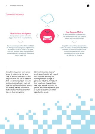 Ecosystem disruptions won’t arrive
across all industries at the same
time, or with the same velocity. But
they will arrive and can be predicted.
With new entrants already vying for
position, industry leaders must act
now, and act fast to build the services
and develop the new partnerships
that will allow them to stake their
claim in these ecosystems.
Winners in this new phase of
predictable disruption will expand
their horizons, watching and
learning from the changes in
peripheral industries. Armed with
that knowledge, they can forge
new roles, set new strategies for
growth, and, most importantly, plot
a course to seize the unlimited
opportunities ahead.
New Business Intelligence
Data analytics is expected to have the
biggest impact on the insurance industry.
Big insurance companies like Allstate and GEICO
are oﬀering variable pricing based on performance.
The company uses in-car data to gauge speeds,
hard stops, and other factors that are known to
have a correlation to accidents and subsequently
indicate higher risk.
Usage data is also enabling new approaches
to how insurance is delivered. For example, Metro-
mile oﬀers pay-per-mile coverage, so rather
than paying a premium every month
customers only have to pay per-mile
for when they are in the car.
New Business Models
In one 12-month pilot, UK Insurer Direct
Line Group gathered more than 11 million
miles of data from connected cars.
Connected Insurance
53 Technology Vision 2016
 