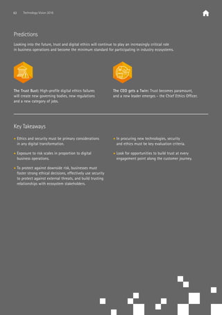 Key Takeaways
• Ethics and security must be primary considerations
in any digital transformation.
• Exposure to risk scales in proportion to digital
business operations.
• To protect against downside risk, businesses must
foster strong ethical decisions, effectively use security
to protect against external threats, and build trusting
relationships with ecosystem stakeholders.
• In procuring new technologies, security
and ethics must be key evaluation criteria.
• Look for opportunities to build trust at every
engagement point along the customer journey.
Predictions
Looking into the future, trust and digital ethics will continue to play an increasingly critical role
in business operations and become the minimum standard for participating in industry ecosystems.
The Trust Bust: High-profile digital ethics failures
will create new governing bodies, new regulations
and a new category of jobs.
The CEO gets a Twin: Trust becomes paramount,
and a new leader emerges - the Chief Ethics Officer.
63 Technology Vision 2016
 