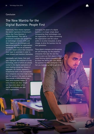 Conclusion
The New Mantra for the
Digital Business: People First
Collectively, these themes represent
the newest expression of Accenture’s
stance that ’Every Business is
a Digital Business.’ They add to
Accenture’s multiple-year perspective
on technology’s tectonic shifts and
their impacts on the strategies and
operational priorities for organizations
worldwide. And they are all elements
of a new digital culture that companies
must begin to assimilate in order to
move forward and transform themselves.
Individually, each theme, from each
year, highlights the evolution of a key
technology, some of which are already
central to the digital explorations of
many leading enterprises. Viewed in
aggregate, the themes represent a
fundamental shift in the assumptions
that companies now must make as they
plan for success in the years to come.
They provide a richly detailed view
from which business leaders in
every industry can draw insight
and inspiration about where
digital technologies can take
their organizations.
Leveraging the power of a digital
business is no longer simply about
incorporating these technologies into
the organization. It’s about reinventing
the organization—and the culture
within it—to drive innovation, to drive
change, to drive the business into the
next generation.
These digital strategies and disruptions
are still emerging, but the proactive
enterprises that take the next few
years to carve out their places in these
newly forming digital ecosystems will
be those that define their own destiny.
The question for every enterprise is this:
Can you lead your people to get there?
66 Technology Vision 2016
#techvision2016Conclusion
 