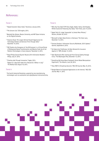 Trend 3
1
“Digital Economic Value Index,” Accenture, January 2016.
2
“The Unicorn List,” CB Insights, 2015.
3
Marshall Van Alstyne, Boston University, and MIT Sloan Initiative
on the Digital Economy.
4
“Industry Cloud: The Largest Vertical Growth Opportunity For
Technology Vendors and Services Firms Through 2025,”
November 19, 2015.
5
“IDC Predicts the Emergence of ‘the DX Economy’ in a Critical Period
of Widespread Digital Transformation and Massive Scale Up of 3rd
Platform Technologies in Every Industry,” November 4, 2015.
6
“Royal Philips Second Quarter Results 2015 Information Booklet,”
Philips, July 27, 2015.
7
“Creating Jobs Through Innovation,” Apple, 2015.
	 “Apple Inc.’s App Store Sales Hit a Record $1.7 Billion in July,”
The Motley Fool, August 18, 2015.
Trend 4
1
The fourth Industrial Revolution, powered by new manufacturing
technologies such as automation and cyber/physical interconnectivity.
Trend 5
1
“Who Has Your Back? EFF Gives Apple, Adobe, Yahoo, And Dropbox
Perfect Scores On Protecting Your Data,” Tech Times, June 19, 2015.
2
“Apple Tells U.S. Judge ‘Impossible’ to Unlock New iPhones,”
Reuters, October 20, 2015.
3
“Microsoft to Open Data Centers in Germany,” The Cubic Lane,
November 15, 2015.
4
”Forecast Analysis: Information Security Worldwide, 2Q15 Update,”
Gartner, September 8, 2015.
5
“As Cybercrime Proliferates, So Does Demand for Insurance
Against It,” NPR, October 12, 2015.
6
“Uber Backtracks After Jacking Up Prices During Sydney Hostage
Crisis,” The Washington Post, December 15, 2014.
7
“Everything We Know About Facebook’s Secret Mood Manipulation
Experiment,” The Atlantic, June 28, 2014.
8
“How ATT Is Virtualizing Security,” WSJ CIO Journal, May 18, 2015.
9
“Google Moves Its Corporate Applications to the Internet,” WSJ CIO
Journal, May 11, 2015.
References:
70 Technology Vision 2016
 