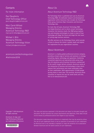 Copyright © 2016 Accenture
All rights reserved.
Accenture, its logo, and
High Performance Delivered
are trademarks of Accenture.
The views and opinions expressed in this document are meant to stimulate thought and
discussion. As each business has unique requirements and objectives, these ideas should
not be viewed as professional advice with respect to your business.
This document makes descriptive reference to trademarks that may be owned by others.
The use of such trademarks herein is not an assertion of ownership of such trademarks
by Accenture and is not intended to represent or imply the existence of an association
between Accenture and the lawful owners of such trademarks.
About Us
About Accenture Technology RD
The Technology Vision is published each year by Accenture
Technology RD, the dedicated research and development
organization within Accenture that includes the Technology
Vision group, Accenture Open Innovation and Accenture
Technology Labs.
For more than 20 years, Accenture Technology RD
has helped Accenture and its clients convert technology
innovation into business results. Our RD group explores
new and emerging technologies to create a vision of how
technology will shape the future and shape the next wave
of cutting-edge business solutions.
We offer seminars on the Technology Vision, which provide
a forum to discuss the trends in greater depth and explore
the implications for your organization’s business.
About Accenture
Accenture is a leading global professional services company,
providing a broad range of services and solutions in strategy,
consulting, digital, technology and operations. Combining
unmatched experience and specialized skills across more
than 40 industries and all business functions—underpinned
by the world’s largest delivery network—Accenture works at
the intersection of business and technology to help clients
improve their performance and create sustainable value
for their stakeholders. With approximately 373,000 people
serving clients in more than 120 countries, Accenture drives
innovation to improve the way the world works and lives.
Visit us at www.accenture.com.
accenture.com/technologyvision
#techvision2016
Contacts
For more information
Paul Daugherty
Chief Technology Officer
paul.r.daugherty@accenture.com
Marc Carrel-Billiard
Managing Director,
Accenture Technology RD
marc.carrel-billiard@accenture.com
Michael J. Biltz
Managing Director,
Accenture Technology Vision
michael.j.biltz@accenture.com
 