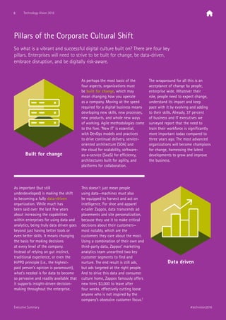 Pillars of the Corporate Cultural Shift
So what is a vibrant and successful digital culture built on? There are four key
pillars. Enterprises will need to strive to be built for change, be data-driven,
embrace disruption, and be digitally risk-aware.
Built for change
As perhaps the most basic of the
four aspects, organizations must
be built for change, which may
mean changing how you operate
as a company. Moving at the speed
required for a digital business means
developing new skills, new processes,
new products, and whole new ways
of working. Agile methodologies come
to the fore. ‘New IT’ is essential,
with DevOps models and practices
to drive continual delivery, service-
oriented architecture (SOA) and
the cloud for scalability, software-
as-a-service (SaaS) for efficiency,
architectures built for agility, and
platforms for collaboration.
The wraparound for all this is an
acceptance of change by people,
enterprise wide. Whatever their
role, people need to expect change,
understand its impact and keep
pace with it by evolving and adding
to their skills. Already, 37 percent
of business and IT executives we
surveyed report that the need to
train their workforce is significantly
more important today compared to
three years ago. The most advanced
organizations will become champions
for change, harnessing the latest
developments to grow and improve
the business.
As important (but still
underdeveloped) is making the shift
to becoming a fully data-driven
organization. While much has
been said over the last few years
about increasing the capabilities
within enterprises for using data and
analytics, being truly data driven goes
beyond just having better tools or
even better skills. It means changing
the basis for making decisions
at every level of the company.
Instead of relying on gut instinct,
traditional experience, or even the
HiPPO principle (i.e., the highest-
paid person’s opinion is paramount),
what’s needed is for data to become
so pervasive and readily available that
it supports insight-driven decision-
making throughout the enterprise.
This doesn’t just mean people
using data—machines must also
be equipped to harvest and act on
intelligence. For shoe and apparel
e-tailer Zappos, data transcends ad
placements and site personalization,
because they use it to make critical
decisions about their customers—
most notably, which are the
customers they care about the most.
Using a combination of their own and
third-party data, Zappos’ marketing
analytics team unearthed two key
customer segments to find and
nurture. The end result is still ads,
but ads targeted at the right people.
And to drive this data and consumer
culture home, Zappos famously offers
new hires $3,000 to leave after
four weeks, effectively cutting loose
anyone who is not inspired by the
company’s obsessive customer focus.3
Data driven
8 Technology Vision 2016
#techvision2016Executive Summary
 