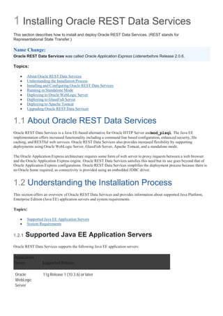 1 Installing Oracle REST Data Services
This section describes how to install and deploy Oracle REST Data Services. (REST stands for
Representational State Transfer.)
Name Change:
Oracle REST Data Services was called Oracle Application Express Listenerbefore Release 2.0.6.
Topics:
 About Oracle REST Data Services
 Understanding the Installation Process
 Installing and Configuring Oracle REST Data Services
 Running in Standalone Mode
 Deploying to Oracle WebLogic Server
 Deploying to GlassFish Server
 Deploying to Apache Tomcat
 Upgrading Oracle REST Data Services
1.1 About Oracle REST Data Services
Oracle REST Data Services is a Java EE-based alternative for Oracle HTTP Server andmod_plsql. The Java EE
implementation offers increased functionality including a command line based configuration, enhanced security, file
caching, and RESTful web services. Oracle REST Data Services also provides increased flexibility by supporting
deployments using Oracle WebLogic Server, GlassFish Server, Apache Tomcat, and a standalone mode.
The Oracle Application Express architecture requires some form of web server to proxy requests between a web browser
and the Oracle Application Express engine. Oracle REST Data Services satisfies this need but its use goes beyond that of
Oracle Application Express configurations. Oracle REST Data Services simplifies the deployment process because there is
no Oracle home required, as connectivity is provided using an embedded JDBC driver.
1.2 Understanding the Installation Process
This section offers an overview of Oracle REST Data Services and provides information about supported Java Platform,
Enterprise Edition (Java EE) application servers and system requirements.
Topics:
 Supported Java EE Application Servers
 System Requirements
1.2.1 Supported Java EE Application Servers
Oracle REST Data Services supports the following Java EE application servers:
Application
Server Supported Release
Oracle
WebLogic
Server
11g Release 1 (10.3.6) or later
 