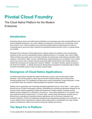 PIVOTAL SOLUTION BRIEF
	
  
	
  
Pivotal Cloud Foundry	
  
Pivotal Cloud Foundry
The Cloud Native Platform for the Modern
Enterprise
Introduction
Expanding Internet access and mobile device proliferation are empowering users with increased efficiency and
new and delightful experiences. As a result, software is emerging as a disruptive force in businesses across
every industry. Thus, nimble competitors who judiciously leverage software enabled speed and scale are
increasingly able to secure and retain customers by penetrating traditional barriers of entry or creating entirely
new markets.
Positioned at the confluence of these global trends, software upstarts are redefining norms and disrupting
industries as they rise with unprecedented velocity to global prominence. For example, Uber, Airbnb, Netflix,
Twitter and Etsy have rapidly come to dominate mindshare and market share while attaining multi-billion dollar
valuations. These Silicon Valley “unicorns” notwithstanding, traditional leaders such as Allstate, Ford, Comcast
and Humana across various industry verticals are pursuing digital transformations that leverage software to
redefine their businesses and reshape their industries. Software – the ability to develop, deploy and operate it
with speed and reliability – is steadily becoming the distinguishing characteristic of enterprises able to release
innovative functionality quickly to retain and grow customer bases.
Emergence of Cloud Native Applications
As software organizations navigate their digital transformation journeys, they are being held to higher
standards. They are being asked to enable rapid and iterative software delivery akin to startups while
maintaining global scale, 24/7 availability and highly secure access characteristic of large enterprises. In order
to meet these needs, how software is being developed and operated is being redefined.
Software driven organizations are increasingly developing applications that are “cloud native” - a term used to
describe the set of modern technologies, practices, philosophies and architectural approaches designed for the
cloud era whose collective application enables the development of highly available, constantly evolving
software services designed to run efficiently in the cloud (i.e., “cloud native applications”). For example, cloud
native applications tend to adopt tenets of “12-Factor Apps”, employ flexible architectural principles such as
Microservices, automated and streamlined delivery approaches such as Continuous Integration and
Continuous Delivery, (CI/CD) and collaborative operational and organizational paradigms such as DevOps. As
a result, software driven organizations are able to deliver software that is characterized by its rapid, iterative
cadence of development, elastic cloud scale and enhanced reliability and security.
The Need For A Platform
In many organizations, the approaches employed to build and deploy software rely on manual orchestration of
 