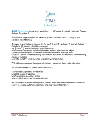SUMA Technologies Page - 1 -
SUMA Technologies is new entity located at #11, 13th
cross, Andrahalli main road, Peenya
II stage, Bangalore -91
We have the 20 years of fruit full experience in industrial fabrication, conveyors and
elevators manufacturing.
Company is lead by two engineers Mr. Suresh T G and Mr. Mahadev S Avaradi. Both of
them have 20 years of industrial experience.
Mr. Suresh T G worked in various industries named
M/s Fouress Engineering India limited worked as fabrication engineer -4 yrs
M/s Fowler westrup India Pvt Limited worked as production manager-8 yrs
M/s Saint Gobain Seva Engineering India Limited worked as assembly and commissioning
manager-6 yrs and
M/s Rittal India Pvt Limited worked as assembly manager-2 yrs
With all these experience, he mastered the heavy as well as sheet metal fabrication.
Mr. Mahadev worked in various industries named,
M/s Fouress Engineering India Limited
M/s ECIE impact Pvt Limited
M/s Avasarala technologies limited
M/s Hind High Vacuum company pvt limited
He has worked as project manager and handled various projects successfully consists of
conveyor projects, automation solutions and also vacuum technology.
 