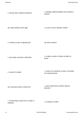 Flashcards                                                                                                  3420 TOEIC Words




                                                                 n. passage; walkway (between rows of seats or
     n. warning; alarm; attitude of readiness
                                                                 shelves)




     adj. ready; attentive; quick; agile                         v. to warn; to put on standby; to alarm




     v. to relieve; to calm; to alleviate pain                   adj. active; attentive




                                                                 v. to allay; to soothe; to relieve; to soften; to
     n. pact; treaty; connection; relationship
                                                                 lessen




                                                                 v. to give out; to distribute; to ration; to set aside
     v. to permit; to enable
                                                                 for a special purpose




                                                                 n. grant; pocket money; stipend; discount;
     adv. previously; before a certain time
                                                                 deduction




     v. to interchange; to take turns; to rotate; to
                                                                 v. to change; to modify
     substitute




10                                                     PHOTOCOPIABLE                                     © www.english-test.net
 