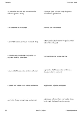 Flashcards                                                                                                     3420 TOEIC Words




      adj. articulate; eloquent; able to read and write             n. ability to speak and write easily; eloquence;
      with ease; graceful; flowing                                  articulateness; gracefulness




      v. to make clear; to concentrate                              n. center; hub; concentration




                                                                    n. bend; crease; depression in the ground; hollow
      v. to bend; to crease; to wrap; to envelop; to clasp
                                                                    between two hills; yard




      n. nourishment; substance which provides the
                                                                    n. dossier for storing papers; directory
      body with nutrients; sustenance




                                                                    n. prediction of a future event or condition (i.e.
      v. to predict a future event or condition; to foretell
                                                                    development of the economy)




      n. person who foretells future events; weatherman             adj. predicted; expected; anticipated




                                                                    adj. strange; unfamiliar; from or of another place;
      adv. first in place or rank; primary; leading; main
                                                                    pertaining to dealings with another country




100                                                       PHOTOCOPIABLE                                   © www.english-test.net
 