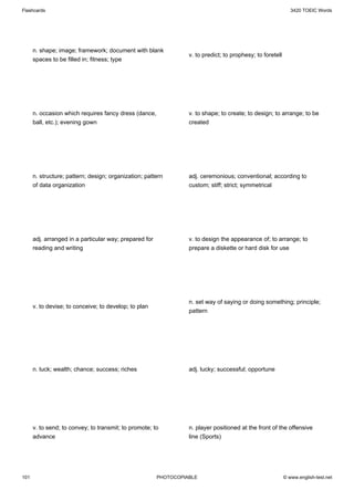 Flashcards                                                                                                     3420 TOEIC Words




      n. shape; image; framework; document with blank
                                                                  v. to predict; to prophesy; to foretell
      spaces to be filled in; fitness; type




      n. occasion which requires fancy dress (dance,              v. to shape; to create; to design; to arrange; to be
      ball, etc.); evening gown                                   created




      n. structure; pattern; design; organization; pattern        adj. ceremonious; conventional; according to
      of data organization                                        custom; stiff; strict; symmetrical




      adj. arranged in a particular way; prepared for             v. to design the appearance of; to arrange; to
      reading and writing                                         prepare a diskette or hard disk for use




                                                                  n. set way of saying or doing something; principle;
      v. to devise; to conceive; to develop; to plan
                                                                  pattern




      n. luck; wealth; chance; success; riches                    adj. lucky; successful; opportune




      v. to send; to convey; to transmit; to promote; to          n. player positioned at the front of the offensive
      advance                                                     line (Sports)




101                                                     PHOTOCOPIABLE                                       © www.english-test.net
 