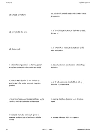 Flashcards                                                                                                      3420 TOEIC Words




                                                                  adj. advanced; ahead; ready; brash; of the future;
      adv. ahead; to the front
                                                                  progressive




                                                                  v. to encourage; to nurture; to promote; to raise;
      adj. entrusted to the care
                                                                  to care for




                                                                  v. to establish; to create; to build; to set up; to
      adj. discovered
                                                                  start a company




      n. establisher; organization or channel; person             n. base; fundament; substructure; establishing;
      who gives authorization to operate a channel                institution




      n. product of the division of one number by
                                                                  v. to fill with water and sink; to fall; to fail; to
      another; part of a whole; segment; fragment;
                                                                  stumble; to cause to sink
      quotient




      v. to contrive false evidence against; to set up; to        n. casing; skeleton; structure; body structure;
      construct; to build; to fashion; to formulate               mood




      n. license to market a company's goods or
      services; business which has been granted a                 n. support; skeleton; structure; system
      license




102                                                     PHOTOCOPIABLE                                        © www.english-test.net
 