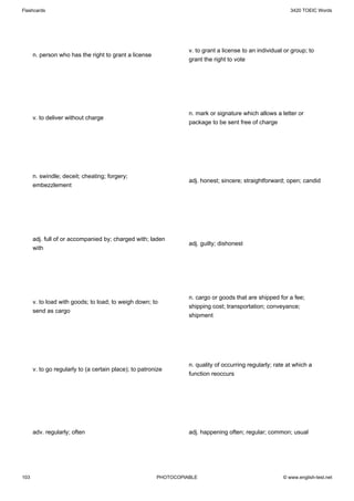 Flashcards                                                                                                 3420 TOEIC Words




                                                                  v. to grant a license to an individual or group; to
      n. person who has the right to grant a license
                                                                  grant the right to vote




                                                                  n. mark or signature which allows a letter or
      v. to deliver without charge
                                                                  package to be sent free of charge




      n. swindle; deceit; cheating; forgery;
                                                                  adj. honest; sincere; straightforward; open; candid
      embezzlement




      adj. full of or accompanied by; charged with; laden
                                                                  adj. guilty; dishonest
      with




                                                                  n. cargo or goods that are shipped for a fee;
      v. to load with goods; to load; to weigh down; to
                                                                  shipping cost; transportation; conveyance;
      send as cargo
                                                                  shipment




                                                                  n. quality of occurring regularly; rate at which a
      v. to go regularly to (a certain place); to patronize
                                                                  function reoccurs




      adv. regularly; often                                       adj. happening often; regular; common; usual




103                                                     PHOTOCOPIABLE                                   © www.english-test.net
 