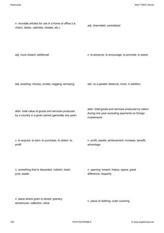 Flashcards                                                                                                     3420 TOEIC Words




      n. movable articles for use in a home or office (i.e.
                                                                     adj. channeled; centralized
      chairs, desks, cabinets, closets, etc.)




      adj. more distant; additional                                  v. to advance; to encourage; to promote; to assist




      adj. exacting; choosy; ornate; nagging; annoying               adv. to a greater distance; more; in addition




                                                                     abbr. total goods and services produced by nation
      abbr. total value of goods and services produced
                                                                     during one year excluding payments on foreign
      by a country in a given period (generally one year)
                                                                     investments




      v. to acquire; to earn; to purchase; to obtain; to             n. profit; assets; achievement; increase; benefit;
      profit                                                         advantage




      n. something that is discarded; rubbish; trash;                n. opening; breach; hiatus; space; great
      junk; waste                                                    difference; disparity




      n. place where grain is stored; granary;
                                                                     n. piece of clothing; outer covering
      storehouse; collection; store




105                                                        PHOTOCOPIABLE                                    © www.english-test.net
 