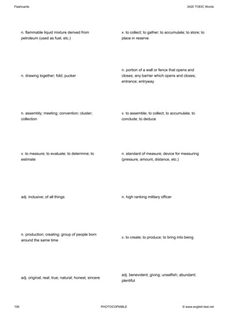 Flashcards                                                                                                     3420 TOEIC Words




      n. flammable liquid mixture derived from                        v. to collect; to gather; to accumulate; to store; to
      petroleum (used as fuel, etc.)                                  place in reserve




                                                                      n. portion of a wall or fence that opens and
      n. drawing together; fold; pucker                               closes; any barrier which opens and closes;
                                                                      entrance; entryway




      n. assembly; meeting; convention; cluster;                      v. to assemble; to collect; to accumulate; to
      collection                                                      conclude; to deduce




      v. to measure; to evaluate; to determine; to                    n. standard of measure; device for measuring
      estimate                                                        (pressure, amount, distance, etc.)




      adj. inclusive; of all things                                   n. high ranking military officer




      n. production; creating; group of people born
                                                                      v. to create; to produce; to bring into being
      around the same time




                                                                      adj. benevolent; giving; unselfish; abundant;
      adj. original; real; true; natural; honest; sincere
                                                                      plentiful




106                                                         PHOTOCOPIABLE                                   © www.english-test.net
 