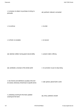 Flashcards                                                                                                   3420 TOEIC Words




      v. to receive; to obtain; to purchase; to bring; to
                                                                   adj. pertinent; relevant; connected
      persuade




      v. to continue                                               v. to enter




      v. to finish; to complete                                    v. to recover




      adj. talented; skilled; having great natural ability         n. present; talent; offering




      adj. worldwide; universal; of the whole world                v. to surrender; to quit; to stop doing




      n. list of terms and definitions (usually at the end
                                                                   n. ball; sphere; planet Earth; world
      of a book); dictionary of technical or specific terms




      n. protecting covering for the hand; padded
                                                                   adj. shiny; polished; smooth
      covering for the hand




107                                                      PHOTOCOPIABLE                                    © www.english-test.net
 
