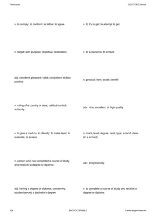 Flashcards                                                                                                      3420 TOEIC Words




      v. to comply; to conform; to follow; to agree                  v. to try to get; to attempt to get




      n. target; aim; purpose; objective; destination                v. to experience; to endure




      adj. excellent; pleasant; valid; competent; skilled;
                                                                     n. product; item; asset; benefit
      positive




      n. ruling of a country or area; political control;
                                                                     adv. nice; excellent; of high quality
      authority




      v. to give a mark to; to classify; to make level; to           n. mark; level; degree; rank; type; extend; class
      evaluate; to assess                                            (in a school)




      n. person who has completed a course of study
                                                                     adv. progressively
      and received a degree or diploma




      adj. having a degree or diploma; concerning                    v. to complete a course of study and receive a
      studies beyond a bachelor's degree                             degree or diploma




108                                                        PHOTOCOPIABLE                                     © www.english-test.net
 