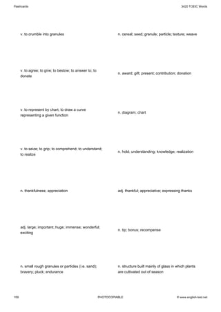 Flashcards                                                                                                   3420 TOEIC Words




      v. to crumble into granules                                   n. cereal; seed; granule; particle; texture; weave




      v. to agree; to give; to bestow; to answer to; to
                                                                    n. award; gift; present; contribution; donation
      donate




      v. to represent by chart; to draw a curve
                                                                    n. diagram; chart
      representing a given function




      v. to seize; to grip; to comprehend; to understand;
                                                                    n. hold; understanding; knowledge; realization
      to realize




      n. thankfulness; appreciation                                 adj. thankful; appreciative; expressing thanks




      adj. large; important; huge; immense; wonderful;
                                                                    n. tip; bonus; recompense
      exciting




      n. small rough granules or particles (i.e. sand);             n. structure built mainly of glass in which plants
      bravery; pluck; endurance                                     are cultivated out of season




109                                                       PHOTOCOPIABLE                                   © www.english-test.net
 