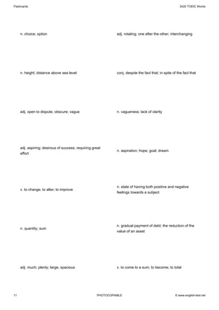 Flashcards                                                                                               3420 TOEIC Words




     n. choice; option                                         adj. rotating; one after the other; interchanging




     n. height; distance above sea level                       conj. despite the fact that; in spite of the fact that




     adj. open to dispute; obscure; vague                      n. vagueness; lack of clarity




     adj. aspiring; desirous of success; requiring great
                                                               n. aspiration; hope; goal; dream
     effort




                                                               n. state of having both positive and negative
     v. to change; to alter; to improve
                                                               feelings towards a subject




                                                               n. gradual payment of debt; the reduction of the
     n. quantity; sum
                                                               value of an asset




     adj. much; plenty; large; spacious                        v. to come to a sum; to become; to total




11                                                   PHOTOCOPIABLE                                    © www.english-test.net
 