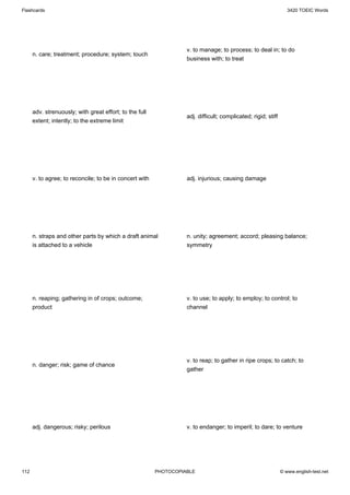 Flashcards                                                                                                        3420 TOEIC Words




                                                                   v. to manage; to process; to deal in; to do
      n. care; treatment; procedure; system; touch
                                                                   business with; to treat




      adv. strenuously; with great effort; to the full
                                                                   adj. difficult; complicated; rigid; stiff
      extent; intently; to the extreme limit




      v. to agree; to reconcile; to be in concert with             adj. injurious; causing damage




      n. straps and other parts by which a draft animal            n. unity; agreement; accord; pleasing balance;
      is attached to a vehicle                                     symmetry




      n. reaping; gathering in of crops; outcome;                  v. to use; to apply; to employ; to control; to
      product                                                      channel




                                                                   v. to reap; to gather in ripe crops; to catch; to
      n. danger; risk; game of chance
                                                                   gather




      adj. dangerous; risky; perilous                              v. to endanger; to imperil; to dare; to venture




112                                                      PHOTOCOPIABLE                                         © www.english-test.net
 